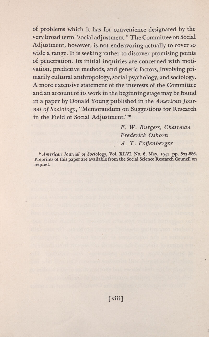 of problems which it has for convenience designated by the very broad term social adjustment. The Committee on Social Adjustment, however, is not endeavoring actually to cover so wide a range. It is seeking rather to discover promising points of penetration. Its initial inquiries are concerned with moti vation, predictive methods, and genetic factors, involving pri marily cultural anthropology, social psychology, and sociology. A more extensive statement of the interests of the Committee and an account of its work in the beginning stage may be found in a paper by Donald Young published in the American Jour nal of Sociology , Memorandum on Suggestions for Research in the Field of Social Adjustment.* E. W. Burgess, Chairman Frederick Osborn A. T. Poffenberger * American Journal of Sociology, Vol. XLVI, No. 6, May, 1941, pp. 873-886. Preprints of this paper are available from the Social Science Research Council on request.