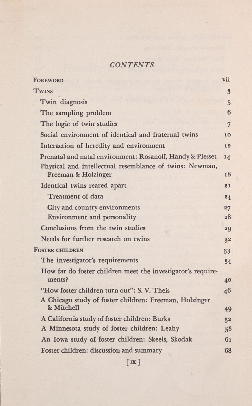 CONTENTS Foreword vii Twins 3 Twin diagnosis 5 The sampling problem 6 The logic of twin studies 7 Social environment of identical and fraternal twins io Interaction of heredity and environment 12 Prenatal and natal environment: Rosanoff, Handy 8c Plesset 14 Physical and intellectual resemblance of twins: Newman, Freeman 8c Holzinger 18 Identical twins reared apart 21 Treatment of data 24 City and country environments 27 Environment and personality 28 Conclusions from the twin studies 29 Needs for further research on twins 32 Foster children 33 The investigator's requirements 34 How far do foster children meet the investigator's require ments? 40 How foster children turn out: S. V. Theis 46 A Chicago study of foster children: Freeman, Holzinger 8c Mitchell 49 A California study of foster children: Burks 52 A Minnesota study of foster children: Leahy 58 An Iowa study of foster children: Skeels, Skodak 61 Foster children: discussion and summary 68 [ix]