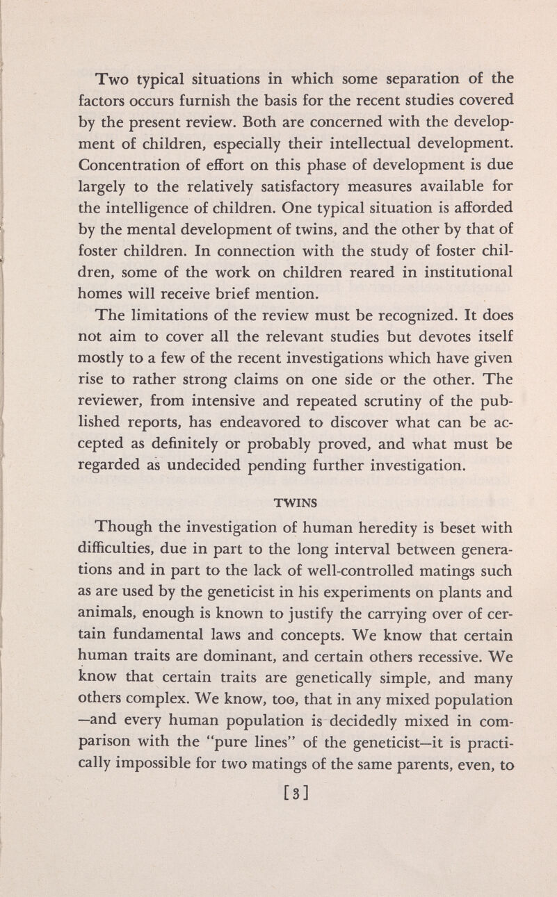 Two typical situations in which some separation of the factors occurs furnish the basis for the recent studies covered by the present review. Both are concerned with the develop ment of children, especially their intellectual development. Concentration of effort on this phase of development is due largely to the relatively satisfactory measures available for the intelligence of children. One typical situation is afforded by the mental development of twins, and the other by that of foster children. In connection with the study of foster chil dren, some of the work on children reared in institutional homes will receive brief mention. The limitations of the review must be recognized. It does not aim to cover all the relevant studies but devotes itself mostly to a few of the recent investigations which have given rise to rather strong claims on one side or the other. The reviewer, from intensive and repeated scrutiny of the pub lished reports, has endeavored to discover what can be ac cepted as definitely or probably proved, and what must be regarded as undecided pending further investigation. TWINS Though the investigation of human heredity is beset with difficulties, due in part to the long interval between genera tions and in part to the lack of well-controlled matings such as are used by the geneticist in his experiments on plants and animals, enough is known to justify the carrying over of cer tain fundamental laws and concepts. We know that certain human traits are dominant, and certain others recessive. We know that certain traits are genetically simple, and many others complex. We know, too, that in any mixed population —and every human population is decidedly mixed in com parison with the pure lines of the geneticist—it is practi cally impossible for two matings of the same parents, even, to