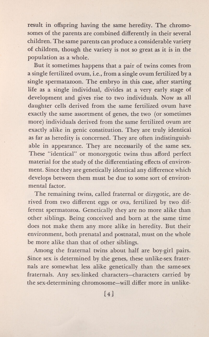 result in offspring having the same heredity. The chromo somes of the parents are combined differently in their several children. The same parents can produce a considerable variety of children, though the variety is not so great as it is in the population as a whole. But it sometimes happens that a pair of twins comes from a single fertilized ovum, i.e., from a single ovum fertilized by a single spermatazoon. The embryo in this case, after starting life as a single individual, divides at a very early stage of development and gives rise to two individuals. Now as all daughter cells derived from the same fertilized ovum have exactly the same assortment of genes, the two (or sometimes more) individuals derived from the same fertilized ovum are exactly alike in genie constitution. They are truly identical as far as heredity is concerned. They are often indistinguish able in appearance. They are necessarily of the same sex. These identical or monozygotic twins thus afford perfect material for the study of the differentiating effects of environ ment. Since they are genetically identical any difference which develops between them must be due to some sort of environ mental factor. The remaining twins, called fraternal or dizygotic, are de rived from two different eggs or ova, fertilized by two dif ferent spermatozoa. Genetically they are no more alike than other siblings. Being conceived and born at the same time does not make them any more alike in heredity. But their environment, both prenatal and postnatal, must on the whole be more alike than that of other siblings. Among the fraternal twins about half are boy-girl pairs. Since sex is determined by the genes, these unlike-sex frater- nals are somewhat less alike genetically than the same-sex fraternals. Any sex-linked characters—characters carried by the sex-determining chromosome—will differ more in unlike- [4 J