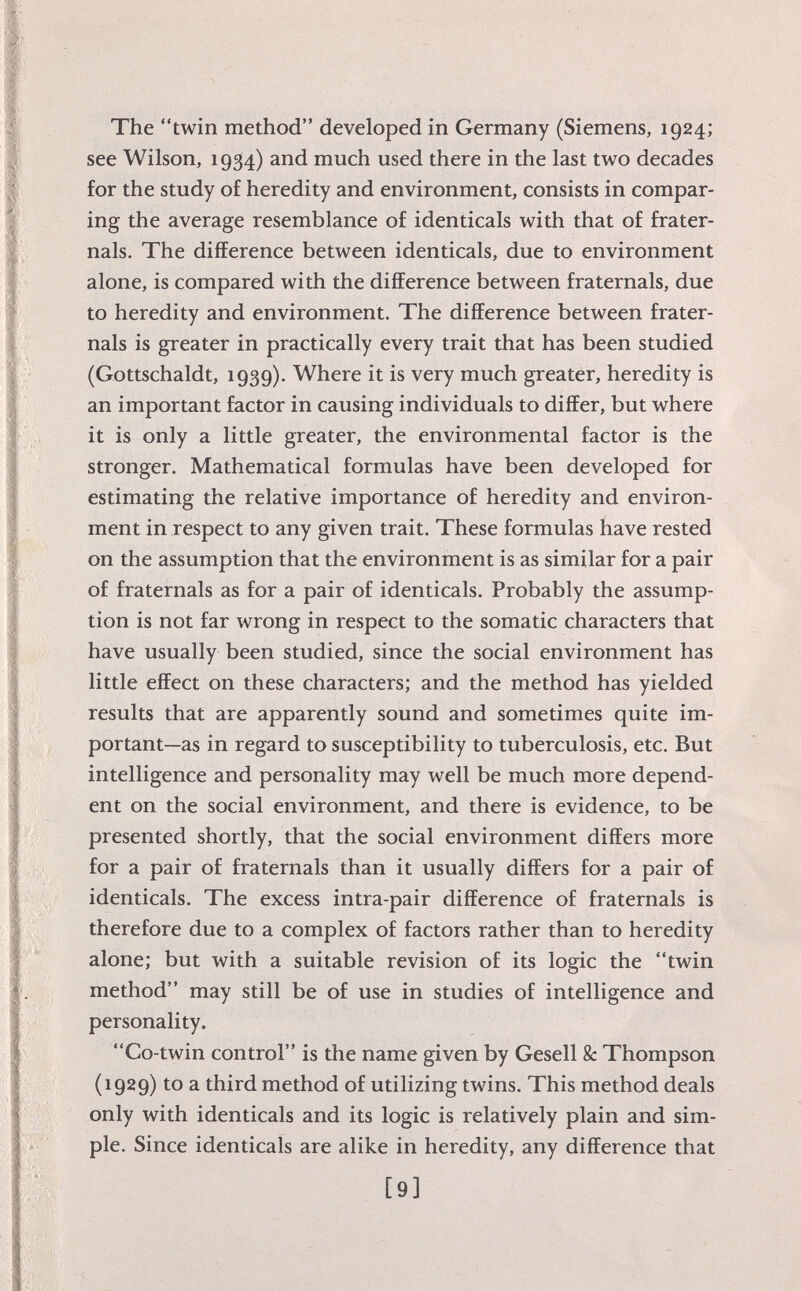 The twin method developed in Germany (Siemens, 1924; see Wilson, 1934) and much used there in the last two decades for the study of heredity and environment, consists in compar ing the average resemblance of identicals with that of frater- nals. The difference between identicals, due to environment alone, is compared with the difference between fraternals, due to heredity and environment. The difference between frater nals is greater in practically every trait that has been studied (Gottschaldt, 1939). Where it is very much greater, heredity is an important factor in causing individuals to differ, but where it is only a little greater, the environmental factor is the stronger. Mathematical formulas have been developed for estimating the relative importance of heredity and environ ment in respect to any given trait. These formulas have rested on the assumption that the environment is as similar for a pair of fraternals as for a pair of identicals. Probably the assump tion is not far wrong in respect to the somatic characters that have usually been studied, since the social environment has little effect on these characters; and the method has yielded results that are apparently sound and sometimes quite im portant—as in regard to susceptibility to tuberculosis, etc. But intelligence and personality may well be much more depend ent on the social environment, and there is evidence, to be presented shortly, that the social environment differs more for a pair of fraternals than it usually differs for a pair of identicals. The excess intra-pair difference of fraternals is therefore due to a complex of factors rather than to heredity alone; but with a suitable revision of its logic the twin method may still be of use in studies of intelligence and personality. Co-twin control is the name given by Gesell & Thompson (1929) to a third method of utilizing twins. This method deals only with identicals and its logic is relatively plain and sim ple. Since identicals are alike in heredity, any difference that