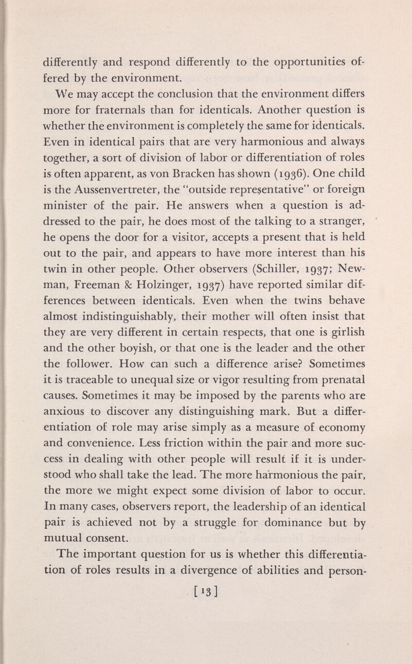 differently and respond differently to the opportunities of fered by the environment. We may accept the conclusion that the environment differs more for fraternals than for identicals. Another question is whether the environment is completely the same for identicals. Even in identical pairs that are very harmonious and always together, a sort of division of labor or differentiation of roles is often apparent, as von Bracken has shown (1936). One child is the Aussenvertreter, the outside representative or foreign minister of the pair. He answers when a question is ad dressed to the pair, he does most of the talking to a stranger, he opens the door for a visitor, accepts a present that is held out to the pair, and appears to have more interest than his twin in other people. Other observers (Schiller, 1937; New man, Freeman 8c Holzinger, 1937) have reported similar dif ferences between identicals. Even when the twins behave almost indistinguishably, their mother will often insist that they are very different in certain respects, that one is girlish and the other boyish, or that one is the leader and the other the follower. How can such a difference arise? Sometimes it is traceable to unequal size or vigor resulting from prenatal causes. Sometimes it may be imposed by the parents who are anxious to discover any distinguishing mark. But a differ entiation of role may arise simply as a measure of economy and convenience. Less friction within the pair and more suc cess in dealing with other people will result if it is under stood who shall take the lead. The more harmonious the pair, the more we might expect some division of labor to occur. In many cases, observers report, the leadership of an identical pair is achieved not by a struggle for dominance but by mutual consent. The important question for us is whether this differentia tion of roles results in a divergence of abilities and person