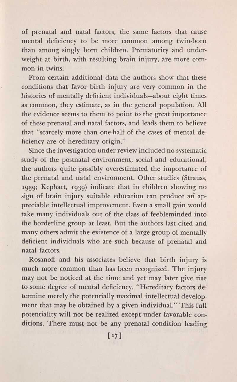 of prenatal and natal factors, the same factors that cause mental deficiency to be more common among twin-born than among singly born children. Prematurity and under weight at birth, with resulting brain injury, are more com mon in twins. From certain additional data the authors show that these conditions that favor birth injury are very common in the histories of mentally deficient individuals—about eight times as common, they estimate, as in the general population. All the evidence seems to them to point to the great importance of these prenatal and natal factors, and leads them to believe that scarcely more than one-half of the cases of mental de ficiency are of hereditary origin. Since the investigation under review included no systematic study of the postnatal environment, social and educational, the authors quite possibly overestimated the importance of the prenatal and natal environment. Other studies (Strauss, 1939; Kephart, 1939) indicate that in children showing no sign of brain injury suitable education can produce ari ap preciable intellectual improvement. Even a small gain would take many individuals out of the class of feebleminded into the borderline group at least. But the authors last cited and many others admit the existence of a large group of mentally deficient individuals who are such because of prenatal and natal factors. Rosanofï and his associates believe that birth injury is much more common than has been recognized. The injury may not be noticed at the time and yet may later give rise to some degree of mental deficiency. Hereditary factors de termine merely the potentially maximal intellectual develop ment that may be obtained by a given individual. This full potentiality will not be realized except under favorable con ditions. There must not be any prenatal condition leading