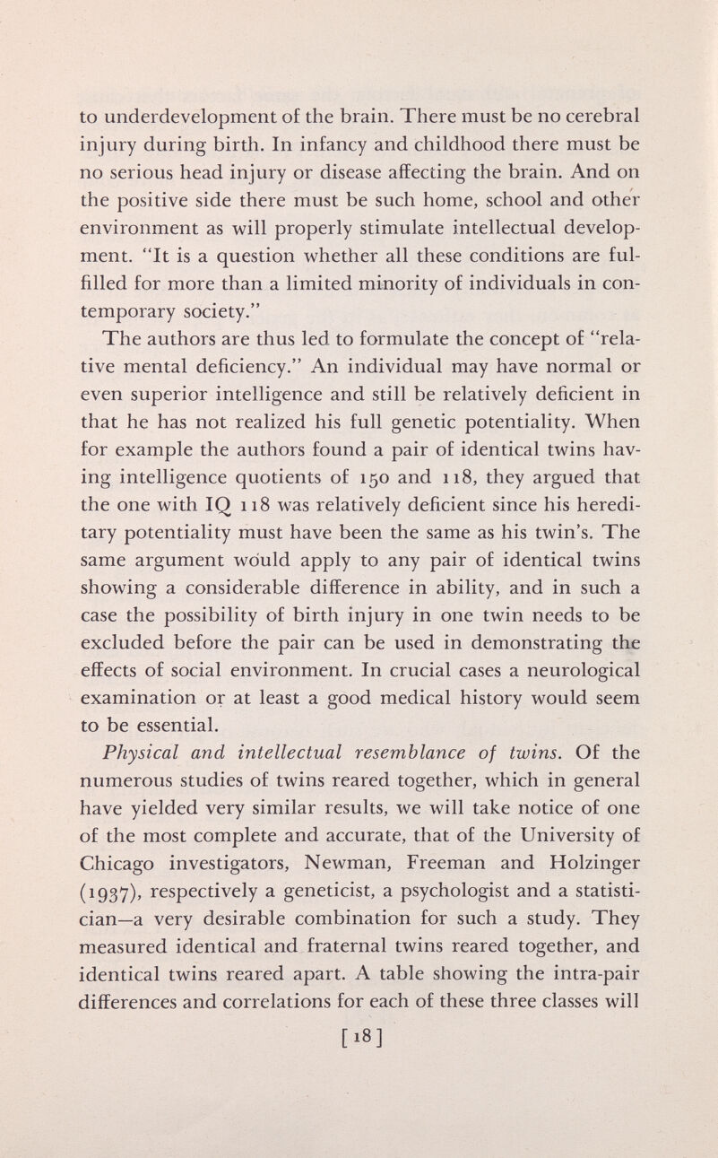 to underdevelopment of the brain. There must be no cerebral injury during birth. In infancy and childhood there must be no serious head injury or disease affecting the brain. And on the positive side there must be such home, school and other environment as will properly stimulate intellectual develop ment. It is a question whether all these conditions are ful filled for more than a limited minority of individuals in con temporary society. The authors are thus led to formulate the concept of rela tive mental deficiency. An individual may have normal or even superior intelligence and still be relatively deficient in that he has not realized his full genetic potentiality. When for example the authors found a pair of identical twins hav ing intelligence quotients of 150 and 118, they argued that the one with IQ 118 was relatively deficient since his heredi tary potentiality must have been the same as his twin's. The same argument would apply to any pair of identical twins showing a considerable difference in ability, and in such a case the possibility of birth injury in one twin needs to be excluded before the pair can be used in demonstrating the effects of social environment. In crucial cases a neurological examination or at least a good medical history would seem to be essential. Physical and intellectual resemblance of twins. Of the numerous studies of twins reared together, which in general have yielded very similar results, we will take notice of one of the most complete and accurate, that of the University of Chicago investigators, Newman, Freeman and Holzinger (1937), respectively a geneticist, a psychologist and a statisti cian—a very desirable combination for such a study. They measured identical and fraternal twins reared together, and identical twins reared apart. A table showing the intra-pair differences and correlations for each of these three classes will