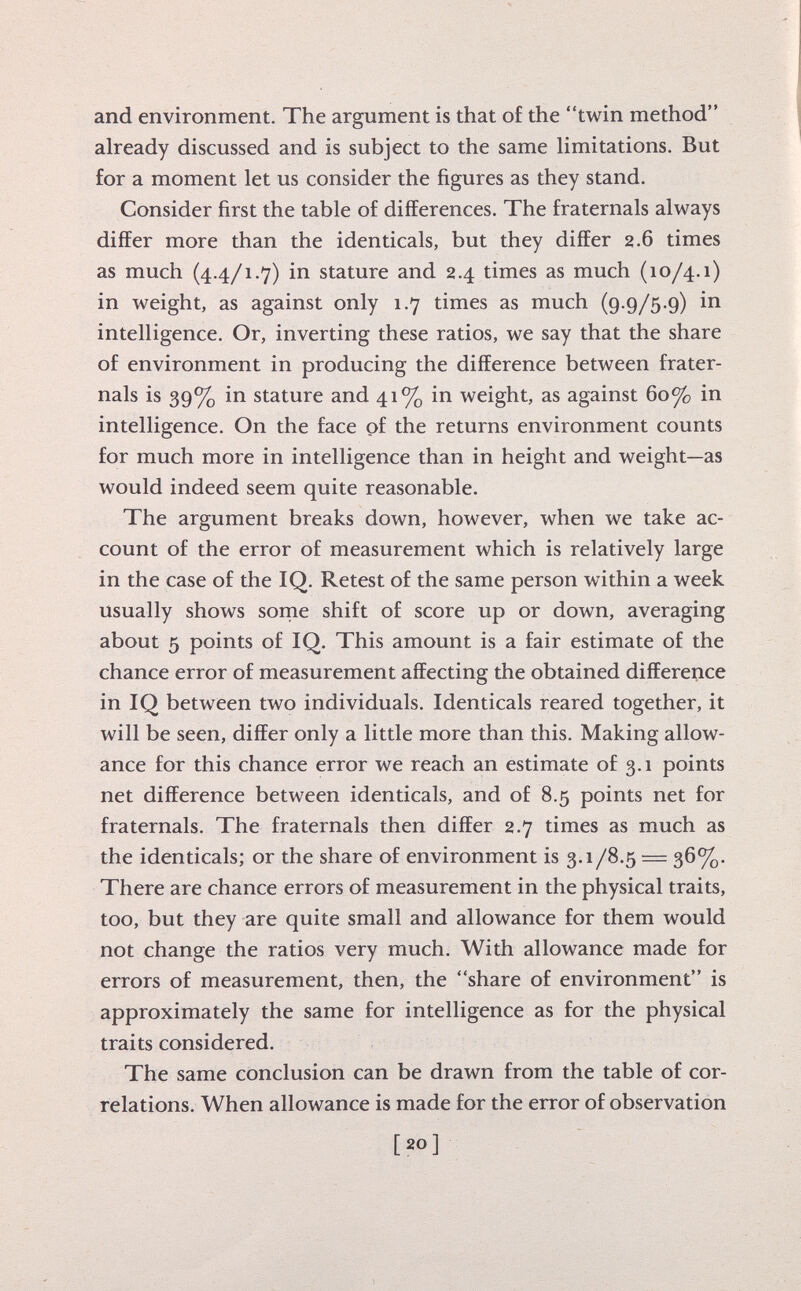 and environment. The argument is that of the twin method already discussed and is subject to the same limitations. But for a moment let us consider the figures as they stand. Consider first the table of differences. The fraternals always differ more than the identicals, but they differ 2.6 times as much (4.4/1.7) in stature and 2.4 times as much (10/4.1) in weight, as against only 1.7 times as much (9.9/5.9) in intelligence. Or, inverting these ratios, we say that the share of environment in producing the difference between frater nals is 39% in stature and 41% in weight, as against 60°/ 0 in intelligence. On the face of the returns environment counts for much more in intelligence than in height and weight—as would indeed seem quite reasonable. The argument breaks down, however, when we take ac count of the error of measurement which is relatively large in the case of the IQ. Retest of the same person within a week usually shows some shift of score up or down, averaging about 5 points of IQ. This amount is a fair estimate of the chance error of measurement affecting the obtained difference in IQ between two individuals. Identicals reared together, it will be seen, differ only a little more than this. Making allow ance for this chance error we reach an estimate of 3.1 points net difference between identicals, and of 8.5 points net for fraternals. The fraternals then differ 2.7 times as much as the identicals; or the share of environment is 3.1/8.5 = 36%. There are chance errors of measurement in the physical traits, too, but they are quite small and allowance for them would not change the ratios very much. With allowance made for errors of measurement, then, the share of environment is approximately the same for intelligence as for the physical traits considered. The same conclusion can be drawn from the table of cor relations. When allowance is made for the error of observation