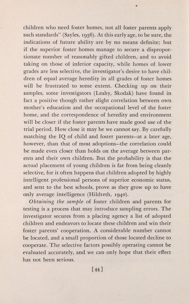 children who need foster homes, not all foster parents apply such standards (Sayles, 1936). At this early age, to be sure, the indications of future ability are by no means definite; but if the superior foster homes manage to secure a dispropor tionate number of reasonably gifted children, and to avoid taking on those of inferior capacity, while homes of lower grades are less selective, the investigator's desire to have chil dren of equal average heredity in all grades of foster homes will be frustrated to some extent. Checking up on their samples, some investigators (Leahy, Skodak) have found in fact a positive though rather slight correlation between own mother's education and the occupational level of the foster home, and the correspondence of heredity and environment will be closer if the foster parents have made good use of the trial period. How close it may be we cannot say. By carefully matching the IQ of child and foster parents—at a later age, however, than that of most adoptions—the correlation could be made even closer than holds on the average between par ents and their own children. But the probability is that the actual placement of young children is far from being cleanly selective, for it often happens that children adopted by highly intelligent professional persons of superior economic status, and sent to the best schools, prove as they grow up to have only average intelligence (Hildreth, 1940). Obtaining the sample of foster children and parents for testing is a process that may introduce sampling errors. Thé investigator secures from a placing agency a list of adopted children and endeavors to locate these children and win their foster parents' cooperation. A considerable number cannot be located, and a small proportion of those located decline to cooperate. The selective factors possibly operating cannot be evaluated accurately, and we can only hope that their effect has not been serious.