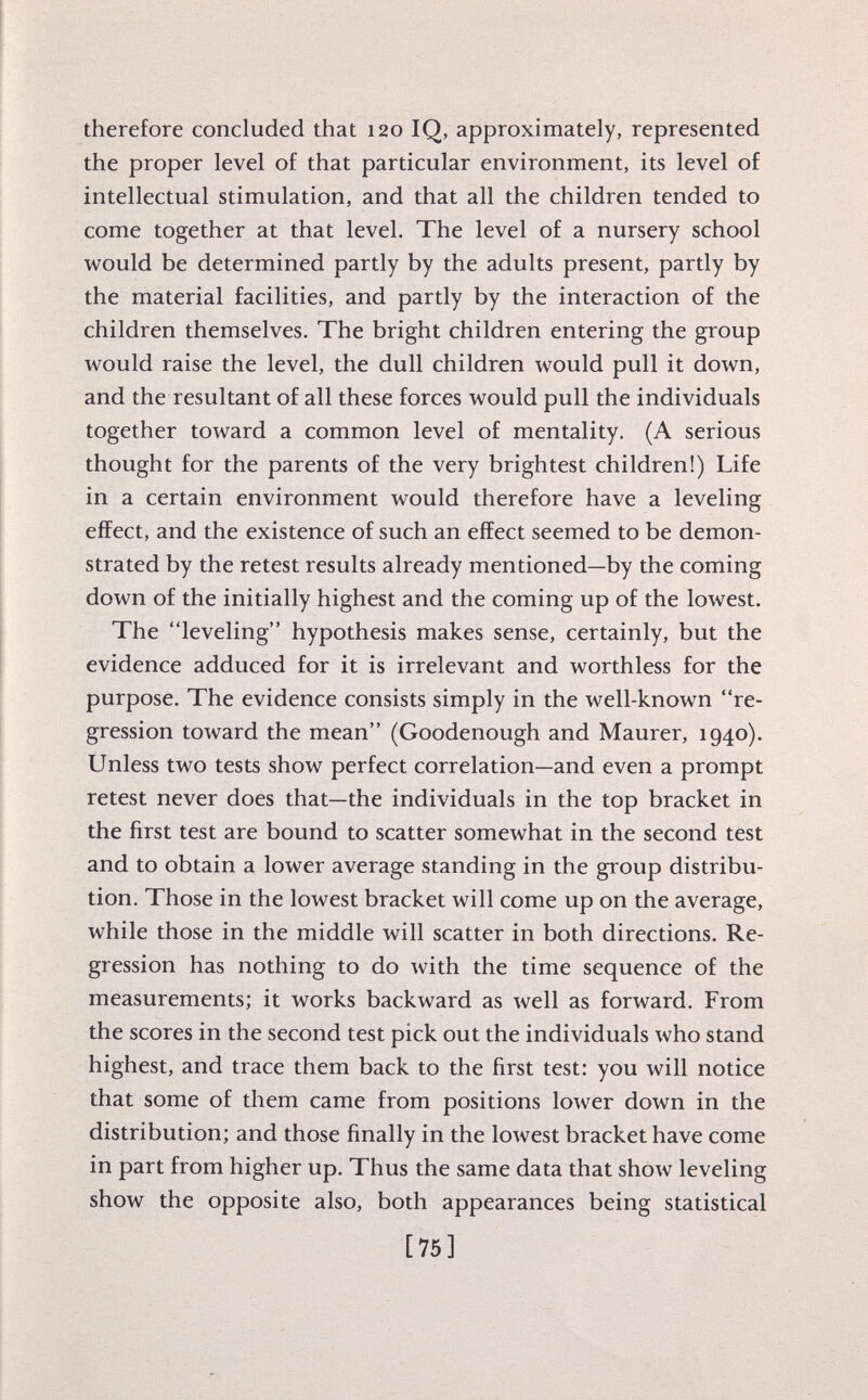 therefore concluded that 120 IQ, approximately, represented the proper level of that particular environment, its level of intellectual stimulation, and that all the children tended to come together at that level. The level of a nursery school would be determined partly by the adults present, partly by the material facilities, and partly by the interaction of the children themselves. The bright children entering the group would raise the level, the dull children would pull it down, and the resultant of all these forces would pull the individuals together toward a common level of mentality. (A serious thought for the parents of the very brightest children!) Life in a certain environment would therefore have a leveling effect, and the existence of such an effect seemed to be demon strated by the retest results already mentioned—by the coming down of the initially highest and the coming up of the lowest. The leveling hypothesis makes sense, certainly, but the evidence adduced for it is irrelevant and worthless for the purpose. The evidence consists simply in the well-known re gression toward the mean (Goodenough and Maurer, 1940). Unless two tests show perfect correlation—and even a prompt retest never does that—the individuals in the top bracket in the first test are bound to scatter somewhat in the second test and to obtain a lower average standing in the group distribu tion. Those in the lowest bracket will come up on the average, while those in the middle will scatter in both directions. Re gression has nothing to do with the time sequence of the measurements; it works backward as well as forward. From the scores in the second test pick out the individuals who stand highest, and trace them back to the first test: you will notice that some of them came from positions lower down in the distribution; and those finally in the lowest bracket have come in part from higher up. Thus the same data that show leveling show the opposite also, both appearances being statistical