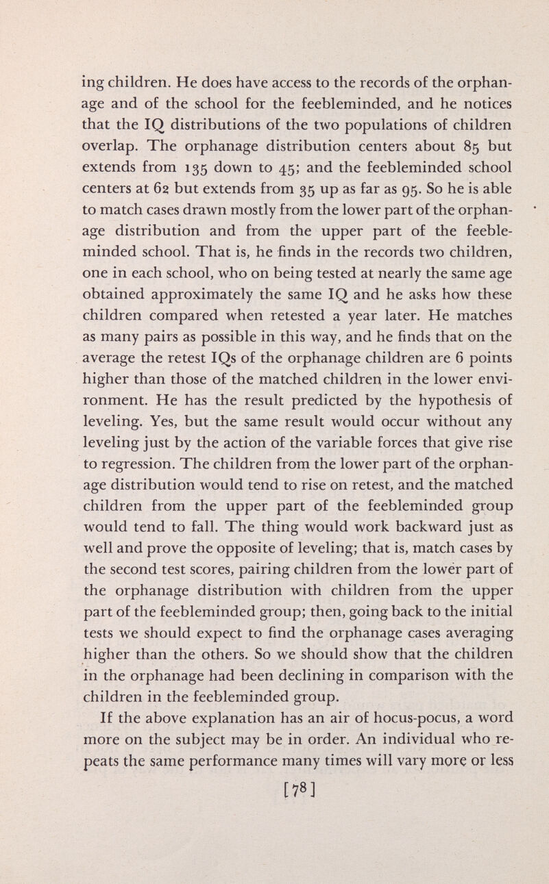 ing children. He does have access to the records of the orphan age and of the school for the feebleminded, and he notices that the IQ distributions of the two populations of children overlap. The orphanage distribution centers about 85 but extends from 135 down to 45; and the feebleminded school centers at 62 but extends from 35 up as far as 95. So he is able to match cases drawn mostly from the lower part of the orphan age distribution and from the upper part of the feeble minded school. That is, he finds in the records two children, one in each school, who on being tested at nearly the same age obtained approximately the same IQ and he asks how these children compared when retested a year later. He matches as many pairs as possible in this way, and he finds that on the average the re test IQs of the orphanage children are 6 points higher than those of the matched children in the lower envi ronment. He has the result predicted by the hypothesis of leveling. Yes, but the same result would occur without any leveling just by the action of the variable forces that give rise to regression. The children from the lower part of the orphan age distribution would tend to rise on retest, and the matched children from the upper part of the feebleminded group would tend to fall. The thing would work backward just as well and prove the opposite of leveling; that is, match cases by the second test scores, pairing children from the lower part of the orphanage distribution with children from the upper part of the feebleminded group; then, going back to the initial tests we should expect to find the orphanage cases averaging higher than the others. So we should show that the children in the orphanage had been declining in comparison with the children in the feebleminded group. If the above explanation has an air of hocus-pocus, a word more on the subject may be in order. An individual who re peats the same performance many times will vary more or less