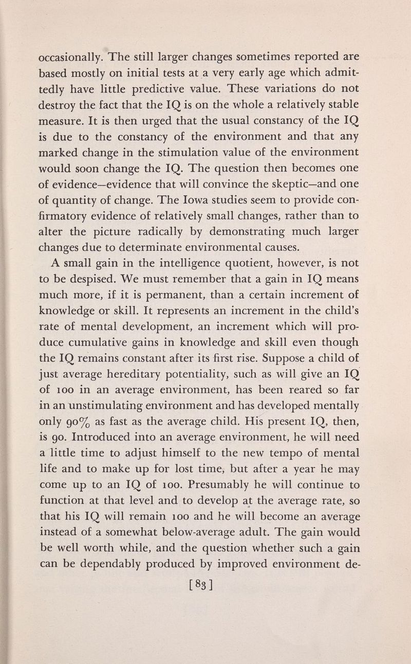occasionally. The still larger changes sometimes reported are based mostly on initial tests at a very early age which admit tedly have little predictive value. These variations do not destroy the fact that the IQ is on the whole a relatively stable measure. It is then urged that the usual constancy of the IQ is due to the constancy of the environment and that any marked change in the stimulation value of the environment would soon change the IQ. The question then becomes one of evidence—evidence that will convince the skeptic—and one of quantity of change. The Iowa studies seem to provide con firmatory evidence of relatively small changes, rather than to alter the picture radically by demonstrating much larger changes due to determinate environmental causes. A small gain in the intelligence quotient, however, is not to be despised. We must remember that a gain in IQ means much more, if it is permanent, than a certain increment of knowledge or skill. It represents an increment in the child's rate of mental development, an increment which will pro duce cumulative gains in knowledge and skill even though the IQ remains constant after its first rise. Suppose a child of just average hereditary potentiality, such as will give an IQ of 100 in an average environment, has been reared so far in an unstimulating environment and has developed mentally only 90% as fast as the average child. His present IQ, then, is 90. Introduced into an average environment, he will need a little time to adjust himself to the new tempo of mental life and to make up for lost time, but after a year he may come up to an IQ of 100. Presumably he will continue to function at that level and to develop at the average rate, so that his IQ will remain 100 and he will become an average instead of a somewhat below-average adult. The gain would be well worth while, and the question whether such a gain can be dependably produced by improved environment de-