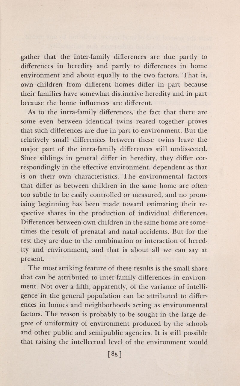 gather that the inter-family differences are due partly to differences in heredity and partly to differences in home environment and about equally to the two factors. That is, own children from different homes differ in part because their families have somewhat distinctive heredity and in part because the home influences are different. As to the intra-family differences, the fact that there are some even between identical twins reared together proves that such differences are due in part to environment. But the relatively small differences between these twins leave the major part of the intra-family differences still undissected. Since siblings in general differ in heredity, they differ cor respondingly in the effective environment, dependent as that is on their own characteristics. The environmental factors that differ as between children in the same home are often too subtle to be easily controlled or measured, and no prom ising beginning has been made toward estimating their re spective shares in the production of individual differences. Differences between own children in the same home are some times the result of prenatal and natal accidents. But for the rest they are due to the combination or interaction of hered ity and environment, and that is about all we can say at present. The most striking feature of these results is the small share that can be attributed to inter-family differences in environ ment. Not over a fifth, apparently, of the variance of intelli gence in the general population can be attributed to differ ences in homes and neighborhoods acting as environmental factors. The reason is probably to be sought in the large de gree of uniformity of environment produced by the schools and other public and semipublic agencies. It is still possible that raising the intellectual level of the environment would