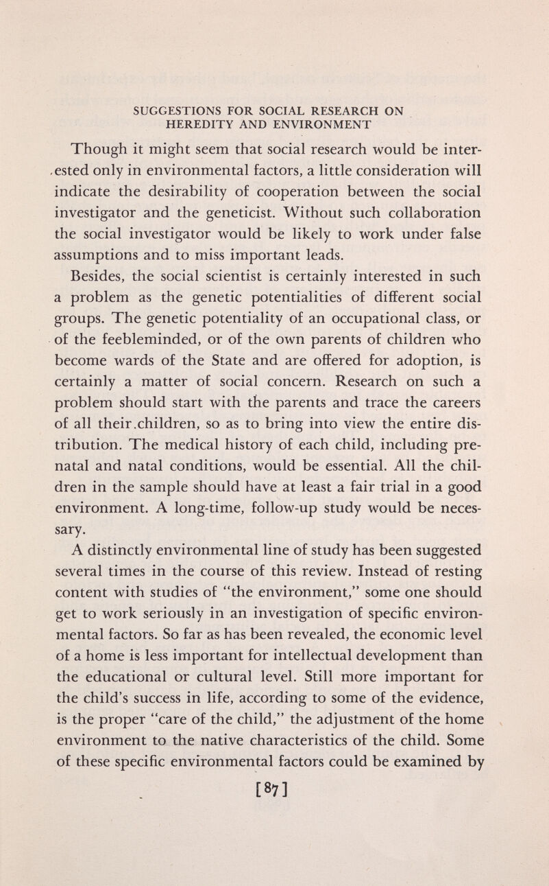 SUGGESTIONS FOR SOCIAL RESEARCH ON HEREDITY AND ENVIRONMENT Though it might seem that social research would be inter ested only in environmental factors, a little consideration will indicate the desirability of cooperation between the social investigator and the geneticist. Without such collaboration the social investigator would be likely to work under false assumptions and to miss important leads. Besides, the social scientist is certainly interested in such a problem as the genetic potentialities of different social groups. The genetic potentiality of an occupational class, or of the feebleminded, or of the own parents of children who become wards of the State and are offered for adoption, is certainly a matter of social concern. Research on such a problem should start with the parents and trace the careers of all their.children, so as to bring into view the entire dis tribution. The medical history of each child, including pre natal and natal conditions, would be essential. All the chil dren in the sample should have at least a fair trial in a good environment. A long-time, follow-up study would be neces sary. A distinctly environmental line of study has been suggested several times in the course of this review. Instead of resting content with studies of the environment, some one should get to work seriously in an investigation of specific environ mental factors. So far as has been revealed, the economic level of a home is less important for intellectual development than the educational or cultural level. Still more important for the child's success in life, according to some of the evidence, is the proper care of the child, the adjustment of the home environment to the native characteristics of the child. Some of these specific environmental factors could be examined by