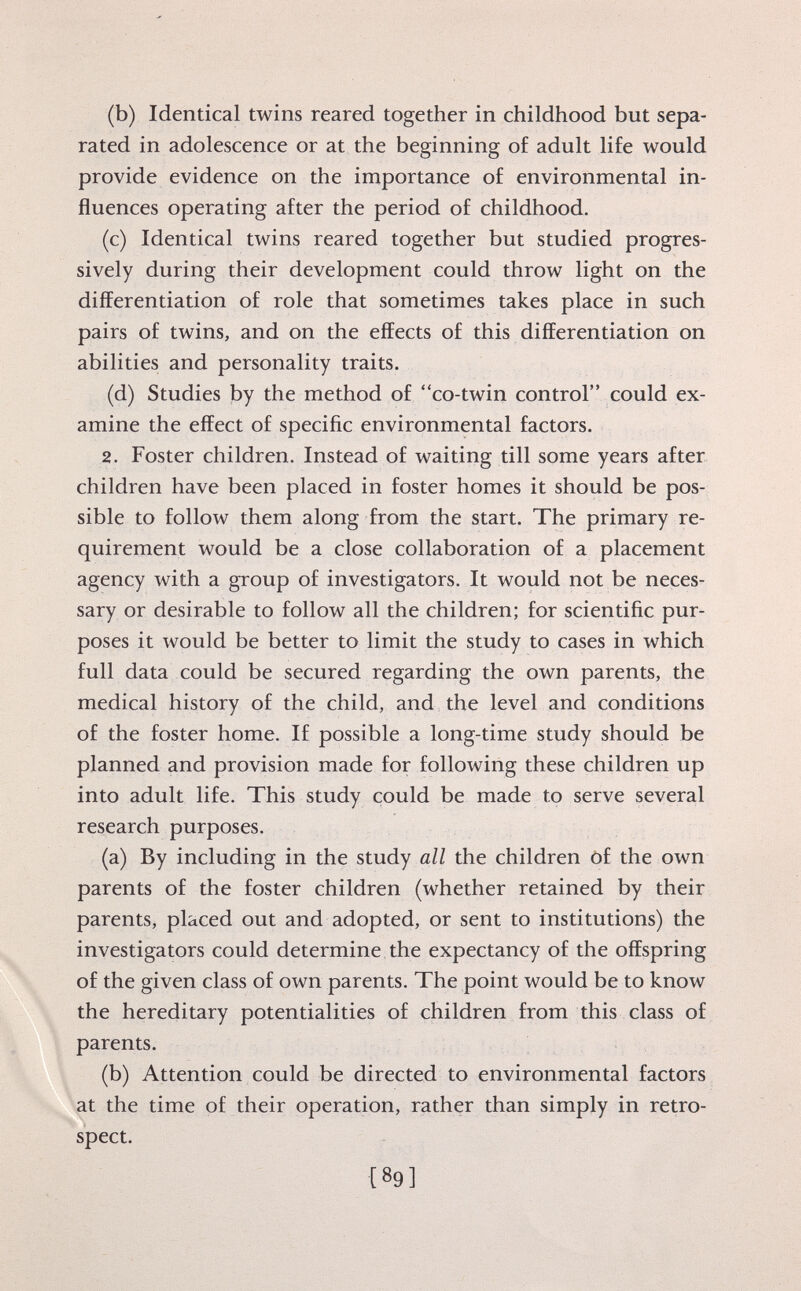 (b) Identical twins reared together in childhood but sepa rated in adolescence or at the beginning of adult life would provide evidence on the importance of environmental in fluences operating after the period of childhood. (c) Identical twins reared together but studied progres sively during their development could throw light on the differentiation of role that sometimes takes place in such pairs of twins, and on the effects of this differentiation on abilities and personality traits. (d) Studies by the method of co-twin control could ex amine the effect of specific environmental factors. 2. Foster children. Instead of waiting till some years after children have been placed in foster homes it should be pos sible to follow them along from the start. The primary re quirement would be a close collaboration of a placement agency with a group of investigators. It would not be neces sary or desirable to follow all the children; for scientific pur poses it would be better to limit the study to cases in which full data could be secured regarding the own parents, the medical history of the child, and the level and conditions of the foster home. If possible a long-time study should be planned and provision made for following these children up into adult life. This study could be made to serve several research purposes. (a) By including in the study all the children of the own parents of the foster children (whether retained by their parents, placed out and adopted, or sent to institutions) the investigators could determine the expectancy of the offspring of the given class of own parents. The point would be to know the hereditary potentialities of children from this class of parents. (b) Attention could be directed to environmental factors at the time of their operation, rather than simply in retro spect.