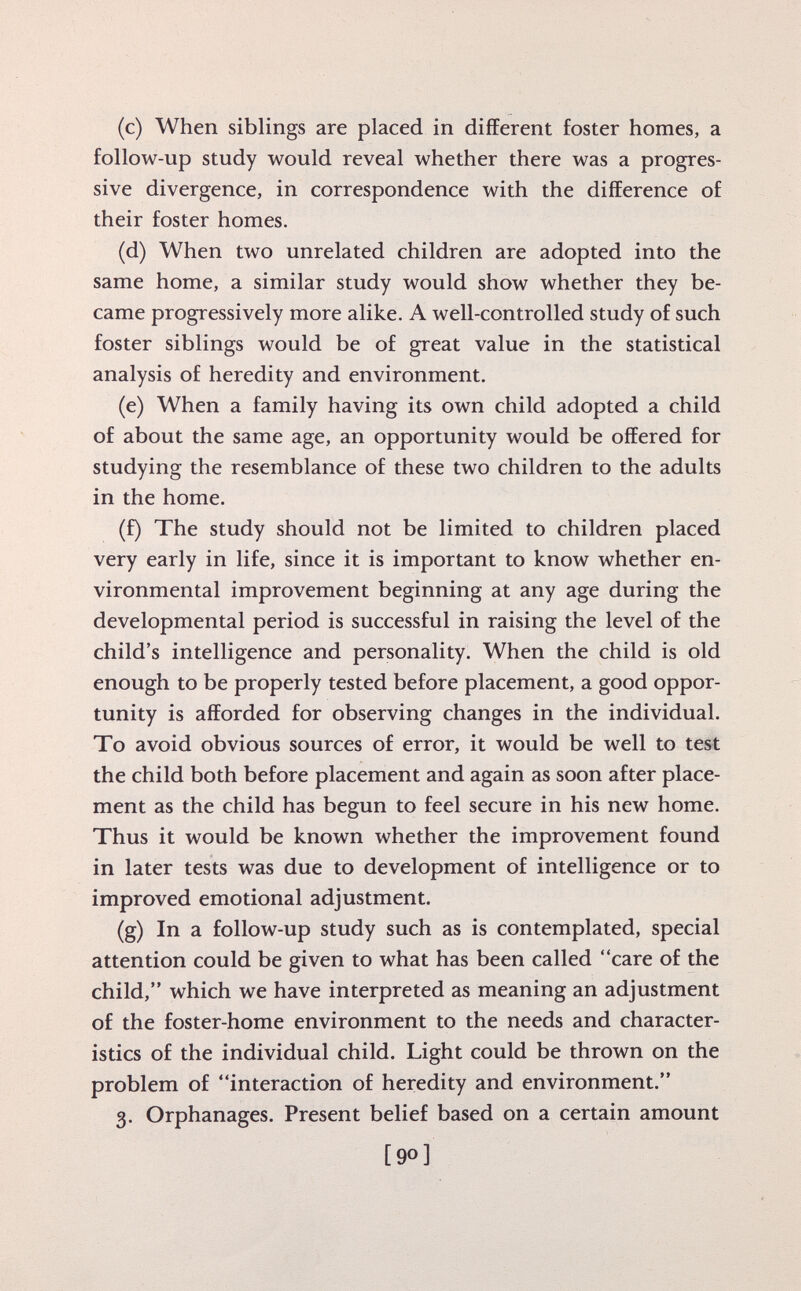 (c) When siblings are placed in different foster homes, a follow-up study would reveal whether there was a progres sive divergence, in correspondence with the difference of their foster homes. (d) When two unrelated children are adopted into the same home, a similar study would show whether they be came progressively more alike. A well-controlled study of such foster siblings would be of great value in the statistical analysis of heredity and environment. (e) When a family having its own child adopted a child of about the same age, an opportunity would be offered for studying the resemblance of these two children to the adults in the home. (f) The study should not be limited to children placed very early in life, since it is important to know whether en vironmental improvement beginning at any age during the developmental period is successful in raising the level of the child's intelligence and personality. When the child is old enough to be properly tested before placement, a good oppor tunity is afforded for observing changes in the individual. To avoid obvious sources of error, it would be well to test the child both before placement and again as soon after place ment as the child has begun to feel secure in his new home. Thus it would be known whether the improvement found in later tests was due to development of intelligence or to improved emotional adjustment. (g) In a follow-up study such as is contemplated, special attention could be given to what has been called care of the child, which we have interpreted as meaning an adjustment of the foster-home environment to the needs and character istics of the individual child. Light could be thrown on the problem of interaction of heredity and environment. 3. Orphanages. Present belief based on a certain amount