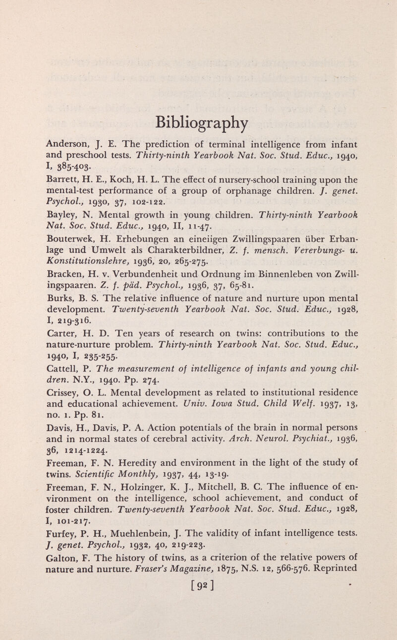 Bibliography Anderson, J. E. The prediction of terminal intelligence from infant and preschool tests. Thirty-ninth Yearbook Nat. Soc. Stud. Educ., 1940, 385-403- Barrett, H. E., Koch, H. L. The effect of nursery-school training upon the mental-test performance of a group of orphanage children. /. genet. Psychol., 1930, 37, 102-122. Bayley, N. Mental growth in young children. Thirty-ninth Yearbook Nat. Soc. Stud. Educ., 1940, II, 11-47. Bouterwek, H. Erhebungen an eineiigen Zwillingspaaren über Erban lage und Umwelt als Charakterbildner, Z. f. mensch. Vererbungs- u. Konstitutionslehre, 1936, 20, 265-275. Bracken, H. v. Verbundenheit und Ordnung im Binnenleben von Zwill ingspaaren. Z. f. päd. Psychol., 1936, 37, 65-81. Burks, B. S. The relative influence of nature and nurture upon mental development. Twenty-seventh Yearbook Nat. Soc. Stud. Educ., 1928, I, 219-316. Carter, H. D. Ten years of research on twins: contributions to the nature-nurture problem. Thirty-ninth Yearbook Nat. Soc. Stud. Educ., 1940, I, 235-255. Cattell, P. The measurement of intelligence of infants and young chil dren. N.Y., 1940. Pp. 274. Crissey, O. L. Mental development as related to institutional residence and educational achievement. Univ. Iowa Stud. Child Welf. 1937, 13, no. 1. Pp. 81. Davis, H., Davis, P. A. Action potentials of the brain in normal persons and in normal states of cerebral activity. Arch. Neurol. Psychiat., 1936, 36, 1214-1224. Freeman, F. N. Heredity and environment in the light of the study of twins. Scientific Monthly, 1937, 44, 13-19- Freeman, F. N., Holzinger, K. J., Mitchell, B. C. The influence of en vironment on the intelligence, school achievement, and conduct of foster children. Twenty-seventh Yearbook Nat. Soc. Stud. Educ., 1928, I, 101-217. Furfey, P. H., Muehlenbein, J. The validity of infant intelligence tests. J. genet. Psychol., 1932, 40, 219-223. Galton, F. The history of twins, as a criterion of the relative powers of nature and nurture. Fraser's Magazine, 1875, N.S. 12, 566-576. Reprinted