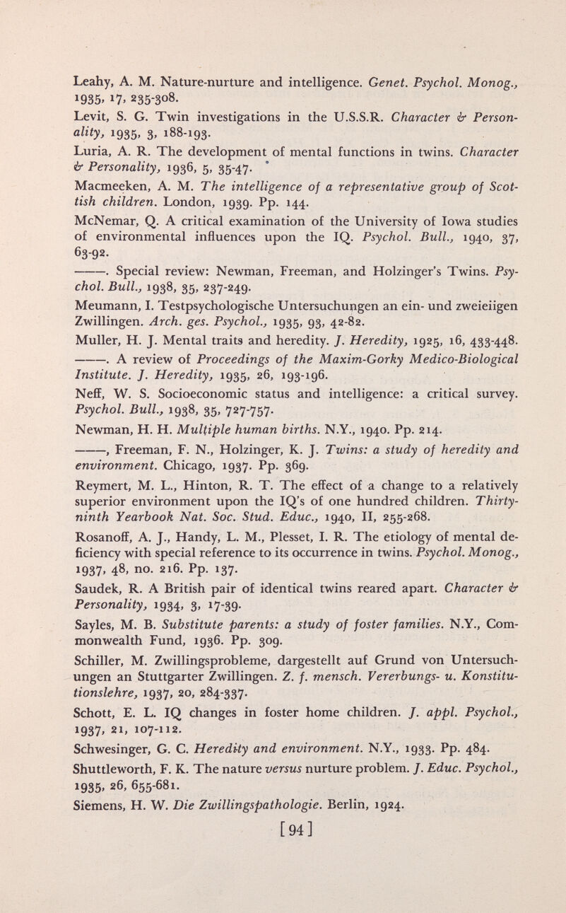 Leahy, A. M. Nature-nurture and intelligence. Genet. Psychol. Monog., *935. 17. 2353° 8 - Levit, S. G. Twin investigations in the U.S.S.R. Character & Person ality, 1935, 3, 188-193. Luria, A. R. The development of mental functions in twins. Character & Personality, 1936, 5, 35-47. Macmeeken, A. M. The intelligence of a representative group of Scot tish children. London, 1939. Pp. 144. McNemar, Q. A critical examination of the University of Iowa studies of environmental influences upon the IQ. Psychol. Bull., 1940, 37, 63-92- . Special review: Newman, Freeman, and Holzinger's Twins. Psy chol. Bull., 1938, 35, 237-249. Meumann, I. Testpsychologische Untersuchungen an ein- und zweieiigen Zwillingen. Arch. ges. Psychol., 1935, 93, 42-82. Muller, H. J. Mental traits and heredity. J. Heredity, 1925, 16, 433-448. . A review of Proceedings of the Maxim-Gorky Medico-Biological Institute. J. Heredity, 1935, 26, 193-196. Neff, W. S. Socioeconomic status and intelligence: a critical survey. Psychol. Bull., 1938, 35, 727-757. Newman, H. H. Multiple human births. N.Y., 1940. Pp. 214. , Freeman, F. N., Holzinger, K. J. Twins: a study of heredity and environment. Chicago, 1937. Pp. 369. Reymert, M. L., Hinton, R. T. The effect of a change to a relatively superior environment upon the IQ's of one hundred children. Thirty- ninth Yearbook Nat. Soc. Stud. Educ., 1940, II, 255-268. Rosanoff, A. J., Handy, L. M., Plesset, I. R. The etiology of mental de ficiency with special reference to its occurrence in twins. Psychol. Monog., 1937, 48, no. 216. Pp. 137. Saudek, R. A British pair of identical twins reared apart. Character & Personality, 1934, 3, 17-39. Sayles, M. B. Substitute parents: a study of foster families. N.Y., Com monwealth Fund, 1936. Pp. 309. Schiller, M. Zwillingsprobleme, dargestellt auf Grund von Untersuch ungen an Stuttgarter Zwillingen. Z. f. mensch. Vererbungs- u. Konstitu tionslehre, 1937, 20, 284-337. Schott, E. L. IQ changes in foster home children. J. appi. Psychol., 1937, 21, 107-112. Schwesinger, G. C. Heredity and environment. N.Y., 1933. Pp. 484. Shuttleworth, F. K. The nature versus nurture problem. /. Educ. Psychol., 1935. 26, 655 _ 681. Siemens, H. W. Die Zwillingspathologie. Berlin, 1924.