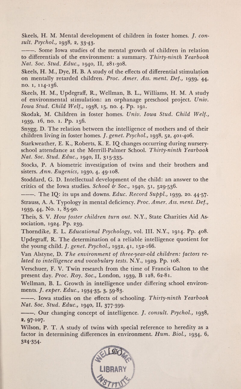 Skeels, H. M. Mental development of children in foster homes. /. con sult. Psychol., 1938, 2, 33-43. . Some Iowa studies of the mental growth of children in relation to differentials of the environment: a summary. Thirty-ninth Yearbook Nat. Soc. Stud. Educ., 1940, II, 281-308. Skeels, H. M., Dye, H. B. A study of the effects of differential stimulation on mentally retarded children. Proc. Amer. Ass. ment. De f., 1939, 44, no. 1, 114-136. Skeels, H. M., Updegraff, R., Wellman, B. L., Williams, H. M. A study of environmental stimulation: an orphanage preschool project. Univ. Iowa Stud. Child Welf., 1938, 15, no. 4. Pp. 191. Skodak, M. Children in foster homes. Univ. Iowa Stud. Child Welf., 1939, 16, no. 1. Pp. 156. Snygg, D. The relation between the intelligence of mothers and of their children living in foster homes. J. genet. Psychol., 1938, 52, 401-406. Starkweather, E. K., Roberts, K. E. IQ changes occurring during nursery- school attendance at the Merrill-Palmer School. Thirty-ninth Yearbook Nat. Soc. Stud. Educ., 1940, II, 315-335. Stocks, P. A biometrie investigation of twins and their brothers and sisters. Ann. Eugenics, 1930, 4, 49-108. Stoddard, G. D. Intellectual development of the child: an answer to the critics of the Iowa studies. School & Soc., 1940, 51, 529-536. . The IQ: its ups and downs. Educ. Record Suppl., 1939, 20. 44-57. Strauss, A. A. Typology in mental deficiency. Proc. Amer. Ass. ment. De f., »939. 44. No. 1, 85-90. Theis, S. V. How foster children turn out. N.Y., State Charities Aid As sociation, 1924. Pp. 239. Thorndike, E. L. Educational Psychology, vol. III. N.Y., 1914. Pp. 408. Updegraff, R. The determination of a reliable intelligence quotient for the young child. J. genet. Psychol., 1932, 41, 152-166. Van Alstyne, D. The environment of three-year-old children: factors re lated to intelligence and vocabulary tests. N.Y., 1929. Pp. 108. Verschuer, F. V. Twin research from the time of Francis Galton to the present day. Proc. Roy. Soc., London, 1939, B 128, 62-81. Wellman, B. L. Growth in intelligence under differing school environ ments. J. exper. Educ., 1934-35, 3, 59-83. . Iowa studies on the effects of schooling. Thirty-ninth Yearbook Nat. Soc. Stud. Educ., 1940, II, 377-399. . Our changing concept of intelligence. J. consult. Psychol., 1938, 9, 97-107. Wilson, P. T. A study of twins with special reference to heredity as a factor in determining differences in environment. Hum. Biol., 1934, 6, 324-354-