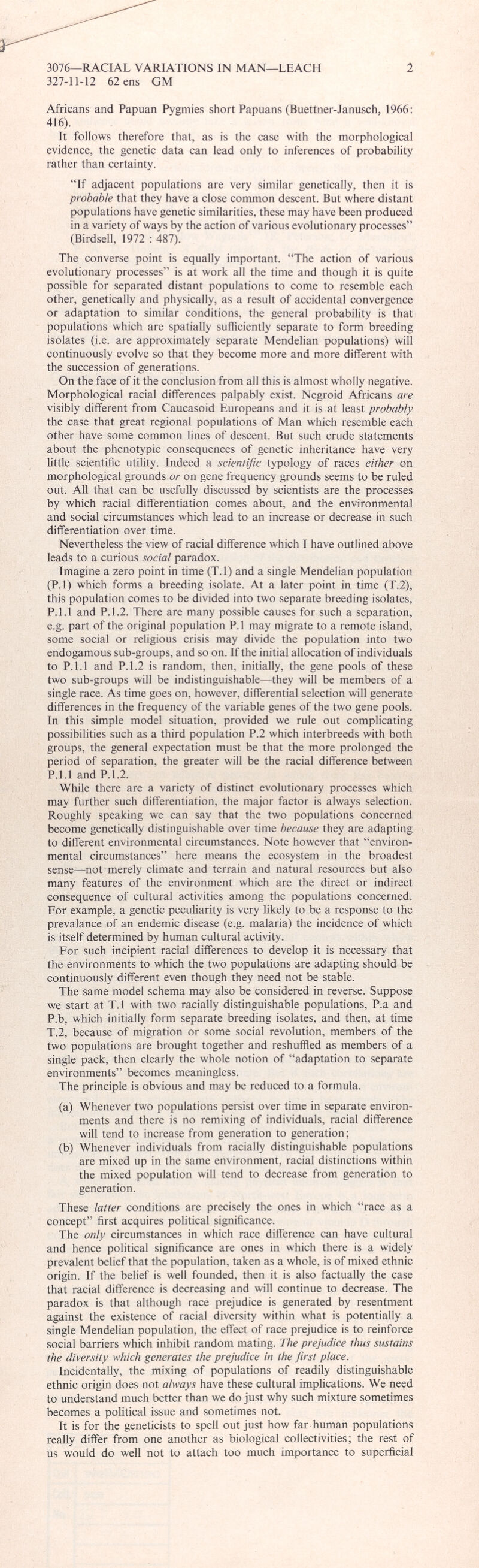 Africans and Papuan Pygmies short Papuans (Buettner-Janusch, 1966: 416). It follows therefore that, as is the case with the morphological evidence, the genetic data can lead only to inferences of probability rather than certainty. “If adjacent populations are very similar genetically, then it is probable that they have a close common descent. But where distant populations have genetic similarities, these may have been produced in a variety of ways by the action of various evolutionary processes” (Birdsell, 1972 : 487). The converse point is equally important. “The action of various evolutionary processes” is at work all the time and though it is quite possible for separated distant populations to come to resemble each other, genetically and physically, as a result of accidental convergence or adaptation to similar conditions, the general probability is that populations which are spatially sufficiently separate to form breeding isolates (i.e. are approximately separate Mendelian populations) will continuously evolve so that they become more and more different with the succession of generations. On the face of it the conclusion from all this is almost wholly negative. Morphological racial differences palpably exist. Negroid Africans are visibly different from Caucasoid Europeans and it is at least probably the case that great regional populations of Man which resemble each other have some common lines of descent. But such crude statements about the phenotypic consequences of genetic inheritance have very little scientific utility. Indeed a scientific typology of races either on morphological grounds or on gene frequency grounds seems to be ruled out. All that can be usefully discussed by scientists are the processes by which racial differentiation comes about, and the environmental and social circumstances which lead to an increase or decrease in such differentiation over time. Nevertheless the view of racial difference which I have outlined above leads to a curious social paradox. Imagine a zero point in time (T.l) and a single Mendelian population (P.l) which forms a breeding isolate. At a later point in time (T.2), this population comes to be divided into two separate breeding isolates, P.1.1 and P.1.2. There are many possible causes for such a separation, e.g. part of the original population P.l may migrate to a remote island, some social or religious crisis may divide the population into two endogamous sub-groups, and so on. If the initial allocation of individuals to P.1.1 and P.1.2 is random, then, initially, the gene pools of these two sub-groups will be indistinguishable—they will be members of a single race. As time goes on, however, differential selection will generate differences in the frequency of the variable genes of the two gene pools. In this simple model situation, provided we rule out complicating possibilities such as a third population P.2 which interbreeds with both groups, the general expectation must be that the more prolonged the period of separation, the greater will be the racial difference between P.1.1 and P.1.2. While there are a variety of distinct evolutionary processes which may further such differentiation, the major factor is always selection. Roughly speaking we can say that the two populations concerned become genetically distinguishable over time because they are adapting to different environmental circumstances. Note however that “environ mental circumstances” here means the ecosystem in the broadest sense—not merely climate and terrain and natural resources but also many features of the environment which are the direct or indirect consequence of cultural activities among the populations concerned. For example, a genetic peculiarity is very likely to be a response to the prevalance of an endemic disease (e.g. malaria) the incidence of which is itself determined by human cultural activity. For such incipient racial differences to develop it is necessary that the environments to which the two populations are adapting should be continuously different even though they need not be stable. The same model schema may also be considered in reverse. Suppose we start at T.l with two racially distinguishable populations, P.a and P.b, which initially form separate breeding isolates, and then, at time T.2, because of migration or some social revolution, members of the two populations are brought together and reshuffled as members of a single pack, then clearly the whole notion of “adaptation to separate environments” becomes meaningless. The principle is obvious and may be reduced to a formula. (a) Whenever two populations persist over time in separate environ ments and there is no remixing of individuals, racial difference will tend to increase from generation to generation; (b) Whenever individuals from racially distinguishable populations are mixed up in the same environment, racial distinctions within the mixed population will tend to decrease from generation to generation. These latter conditions are precisely the ones in which “race as a concept” first acquires political significance. The only circumstances in which race difference can have cultural and hence political significance are ones in which there is a widely prevalent belief that the population, taken as a whole, is of mixed ethnic origin. If the belief is well founded, then it is also factually the case that racial difference is decreasing and will continue to decrease. The paradox is that although race prejudice is generated by resentment against the existence of racial diversity within what is potentially a single Mendelian population, the effect of race prejudice is to reinforce social barriers which inhibit random mating. The prejudice thus sustains the diversity which generates the prejudice in the first place. Incidentally, the mixing of populations of readily distinguishable ethnic origin does not always have these cultural implications. We need to understand much better than we do just why such mixture sometimes becomes a political issue and sometimes not. It is for the geneticists to spell out just how far human populations really differ from one another as biological collectivities; the rest of us would do well not to attach too much importance to superficial