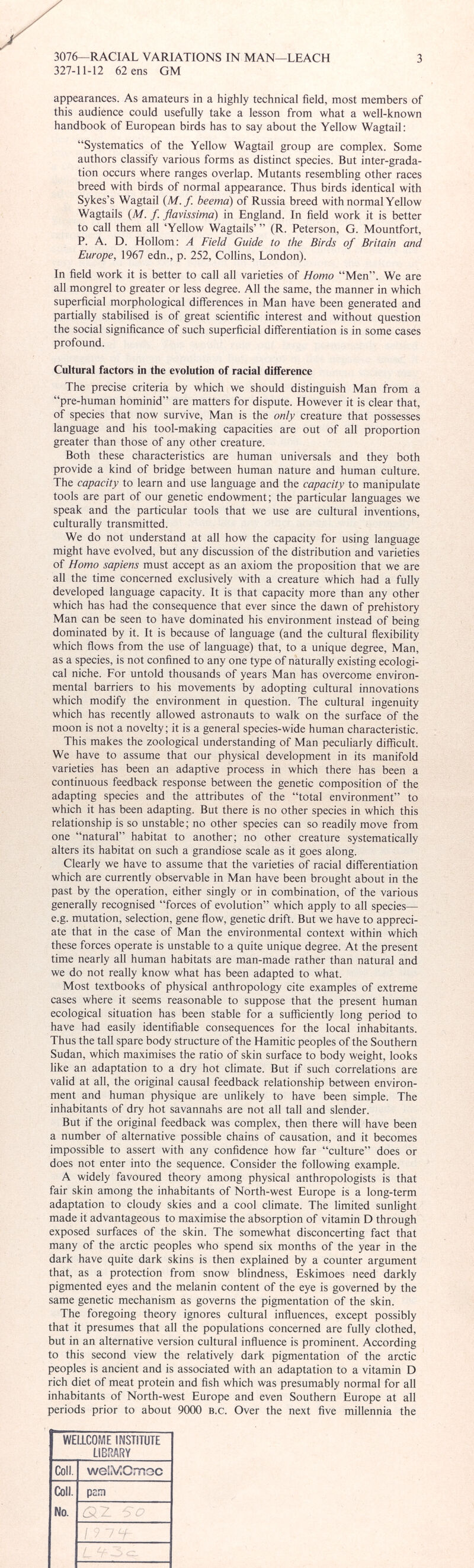 appearances. As amateurs in a highly technical field, most members of this audience could usefully take a lesson from what a well-known handbook of European birds has to say about the Yellow Wagtail: “Systematics of the Yellow Wagtail group are complex. Some authors classify various forms as distinct species. But inter-grada tion occurs where ranges overlap. Mutants resembling other races breed with birds of normal appearance. Thus birds identical with Sykes’s Wagtail ( M.f beema ) of Russia breed with normal Yellow Wagtails ( M. f. flavissima) in England. In field work it is better to call them all ‘Yellow Wagtails’” (R. Peterson, G. Mountfort, P. A. D. Hollom: A Field Guide to the Birds of Britain and Europe, 1967 edn., p. 252, Collins, London). In field work it is better to call all varieties of Homo “Men”. We are all mongrel to greater or less degree. All the same, the manner in which superficial morphological differences in Man have been generated and partially stabilised is of great scientific interest and without question the social significance of such superficial differentiation is in some cases profound. Cultural factors in the evolution of racial difference The precise criteria by which we should distinguish Man from a “pre-human hominid” are matters for dispute. However it is clear that, of species that now survive, Man is the only creature that possesses language and his tool-making capacities are out of all proportion greater than those of any other creature. Both these characteristics are human universal and they both provide a kind of bridge between human nature and human culture. The capacity to learn and use language and the capacity to manipulate tools are part of our genetic endowment; the particular languages we speak and the particular tools that we use are cultural inventions, culturally transmitted. We do not understand at all how the capacity for using language might have evolved, but any discussion of the distribution and varieties of Homo sapiens must accept as an axiom the proposition that we are all the time concerned exclusively with a creature which had a fully developed language capacity. It is that capacity more than any other which has had the consequence that ever since the dawn of prehistory Man can be seen to have dominated his environment instead of being dominated by it. It is because of language (and the cultural flexibility which flows from the use of language) that, to a unique degree, Man, as a species, is not confined to any one type of naturally existing ecologi cal niche. For untold thousands of years Man has overcome environ mental barriers to his movements by adopting cultural innovations which modify the environment in question. The cultural ingenuity which has recently allowed astronauts to walk on the surface of the moon is not a novelty; it is a general species-wide human characteristic. This makes the zoological understanding of Man peculiarly difficult. We have to assume that our physical development in its manifold varieties has been an adaptive process in which there has been a continuous feedback response between the genetic composition of the adapting species and the attributes of the “total environment” to which it has been adapting. But there is no other species in which this relationship is so unstable; no other species can so readily move from one “natural” habitat to another; no other creature systematically alters its habitat on such a grandiose scale as it goes along. Clearly we have to assume that the varieties of racial differentiation which are currently observable in Man have been brought about in the past by the operation, either singly or in combination, of the various generally recognised “forces of evolution” which apply to all species— e.g. mutation, selection, gene flow, genetic drift. But we have to appreci ate that in the case of Man the environmental context within which these forces operate is unstable to a quite unique degree. At the present time nearly all human habitats are man-made rather than natural and we do not really know what has been adapted to what. Most textbooks of physical anthropology cite examples of extreme cases where it seems reasonable to suppose that the present human ecological situation has been stable for a sufficiently long period to have had easily identifiable consequences for the local inhabitants. Thus the tall spare body structure of the Hamitic peoples of the Southern Sudan, which maximises the ratio of skin surface to body weight, looks like an adaptation to a dry hot climate. But if such correlations are valid at all, the original causal feedback relationship between environ ment and human physique are unlikely to have been simple. The inhabitants of dry hot savannahs are not all tall and slender. But if the original feedback was complex, then there will have been a number of alternative possible chains of causation, and it becomes impossible to assert with any confidence how far “culture” does or does not enter into the sequence. Consider the following example. A widely favoured theory among physical anthropologists is that fair skin among the inhabitants of North-west Europe is a long-term adaptation to cloudy skies and a cool climate. The limited sunlight made it advantageous to maximise the absorption of vitamin D through exposed surfaces of the skin. The somewhat disconcerting fact that many of the arctic peoples who spend six months of the year in the dark have quite dark skins is then explained by a counter argument that, as a protection from snow blindness, Eskimoes need darkly pigmented eyes and the melanin content of the eye is governed by the same genetic mechanism as governs the pigmentation of the skin. The foregoing theory ignores cultural influences, except possibly that it presumes that all the populations concerned are fully clothed, but in an alternative version cultural influence is prominent. According to this second view the relatively dark pigmentation of the arctic peoples is ancient and is associated with an adaptation to a vitamin D rich diet of meat protein and fish which was presumably normal for all inhabitants of North-west Europe and even Southern Europe at all periods prior to about 9000 b.c. Over the next five millennia the WELLCOME INSTITUTE LIBRARY Coll. welMCmoc Coll. pam No.