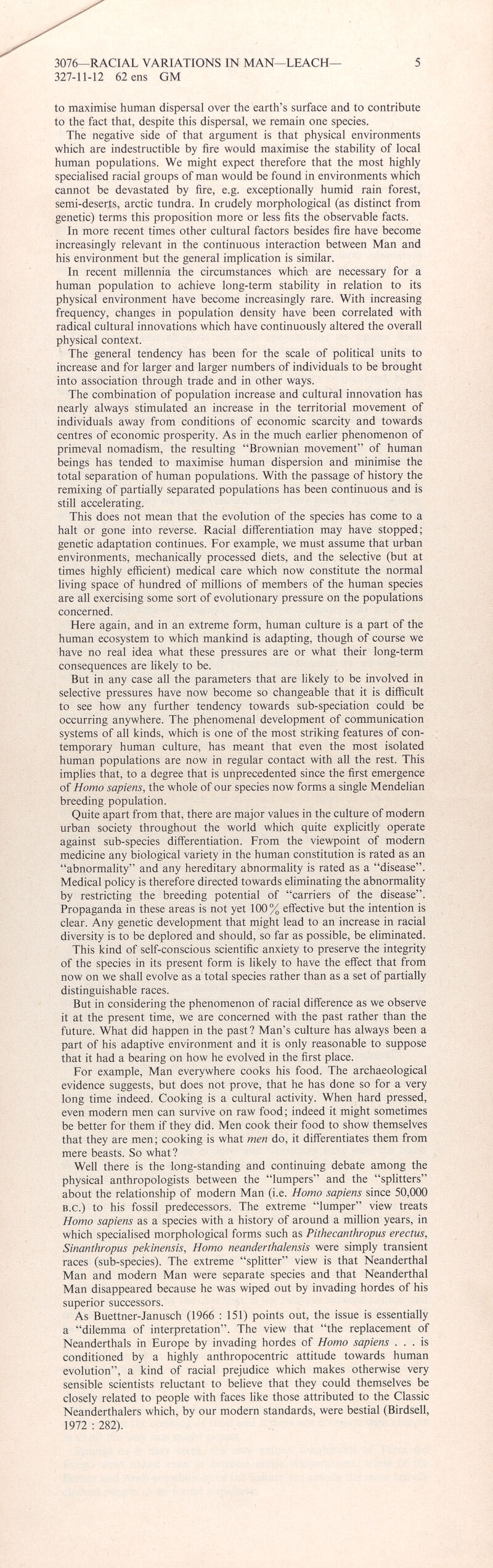 to maximise human dispersal over the earth’s surface and to contribute to the fact that, despite this dispersal, we remain one species. The negative side of that argument is that physical environments which are indestructible by fire would maximise the stability of local human populations. We might expect therefore that the most highly specialised racial groups of man would be found in environments which cannot be devastated by fire, e.g. exceptionally humid rain forest, semi-deserts, arctic tundra. In crudely morphological (as distinct from genetic) terms this proposition more or less fits the observable facts. In more recent times other cultural factors besides fire have become increasingly relevant in the continuous interaction between Man and his environment but the general implication is similar. In recent millennia the circumstances which are necessary for a human population to achieve long-term stability in relation to its physical environment have become increasingly rare. With increasing frequency, changes in population density have been correlated with radical cultural innovations which have continuously altered the overall physical context. The general tendency has been for the scale of political units to increase and for larger and larger numbers of individuals to be brought into association through trade and in other ways. The combination of population increase and cultural innovation has nearly always stimulated an increase in the territorial movement of individuals away from conditions of economic scarcity and towards centres of economic prosperity. As in the much earlier phenomenon of primeval nomadism, the resulting “Brownian movement” of human beings has tended to maximise human dispersion and minimise the total separation of human populations. With the passage of history the remixing of partially separated populations has been continuous and is still accelerating. This does not mean that the evolution of the species has come to a halt or gone into reverse. Racial differentiation may have stopped; genetic adaptation continues. For example, we must assume that urban environments, mechanically processed diets, and the selective (but at times highly efficient) medical care which now constitute the normal living space of hundred of millions of members of the human species are all exercising some sort of evolutionary pressure on the populations concerned. Here again, and in an extreme form, human culture is a part of the human ecosystem to which mankind is adapting, though of course we have no real idea what these pressures are or what their long-term consequences are likely to be. But in any case all the parameters that are likely to be involved in selective pressures have now become so changeable that it is difficult to see how any further tendency towards sub-speciation could be occurring anywhere. The phenomenal development of communication systems of all kinds, which is one of the most striking features of con temporary human culture, has meant that even the most isolated human populations are now in regular contact with all the rest. This implies that, to a degree that is unprecedented since the first emergence of Homo sapiens, the whole of our species now forms a single Mendelian breeding population. Quite apart from that, there are major values in the culture of modern urban society throughout the world which quite explicitly operate against sub-species differentiation. From the viewpoint of modern medicine any biological variety in the human constitution is rated as an “abnormality” and any hereditary abnormality is rated as a “disease”. Medical policy is therefore directed towards eliminating the abnormality by restricting the breeding potential of “carriers of the disease”. Propaganda in these areas is not yet 100% effective but the intention is clear. Any genetic development that might lead to an increase in racial diversity is to be deplored and should, so far as possible, be eliminated. This kind of self-conscious scientific anxiety to preserve the integrity of the species in its present form is likely to have the effect that from now on we shall evolve as a total species rather than as a set of partially distinguishable races. But in considering the phenomenon of racial difference as we observe it at the present time, we are concerned with the past rather than the future. What did happen in the past? Man’s culture has always been a part of his adaptive environment and it is only reasonable to suppose that it had a bearing on how he evolved in the first place. For example, Man everywhere cooks his food. The archaeological evidence suggests, but does not prove, that he has done so for a very long time indeed. Cooking is a cultural activity. When hard pressed, even modern men can survive on raw food; indeed it might sometimes be better for them if they did. Men cook their food to show themselves that they are men; cooking is what men do, it differentiates them from mere beasts. So what? Well there is the long-standing and continuing debate among the physical anthropologists between the “lumpers” and the “splitters” about the relationship of modern Man (i.e. Homo sapiens since 50,000 b.c.) to his fossil predecessors. The extreme “lumper” view treats Homo sapiens as a species with a history of around a million years, in which specialised morphological forms such as Pithecanthropus erectus, Sinanthropus pekinensis, Homo neanderthalensis were simply transient races (sub-species). The extreme “splitter” view is that Neanderthal Man and modern Man were separate species and that Neanderthal Man disappeared because he was wiped out by invading hordes of his superior successors. As Buettner-Janusch (1966 : 151) points out, the issue is essentially a “dilemma of interpretation”. The view that “the replacement of Neanderthals in Europe by invading hordes of Homo sapiens ... is conditioned by a highly anthropocentric attitude towards human evolution”, a kind of racial prejudice which makes otherwise very sensible scientists reluctant to believe that they could themselves be closely related to people with faces like those attributed to the Classic Neanderthales which, by our modern standards, were bestial (Birdsell, 1972 : 282).