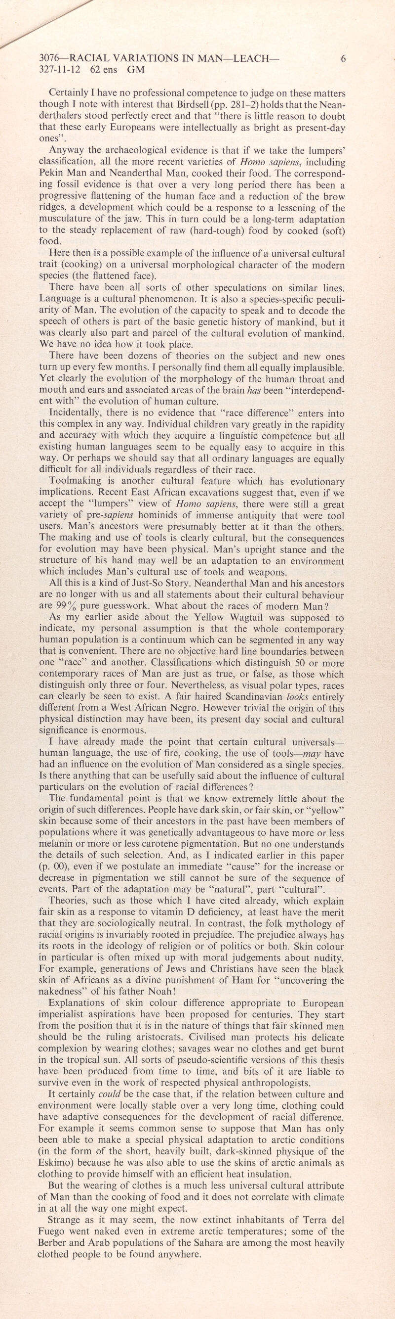 Certainly I have no professional competence to judge on these matters though I note with interest that Birdsell(pp. 281-2) holds that the Nean- derthalers stood perfectly erect and that “there is little reason to doubt that these early Europeans were intellectually as bright as present-day ones”. Anyway the archaeological evidence is that if we take the lumpers’ classification, all the more recent varieties of Homo sapiens, including Pekin Man and Neanderthal Man, cooked their food. The correspond ing fossil evidence is that over a very long period there has been a progressive flattening of the human face and a reduction of the brow ridges, a development which could be a response to a lessening of the musculature of the jaw. This in turn could be a long-term adaptation to the steady replacement of raw (hard-tough) food by cooked (soft) food. Here then is a possible example of the influence of a universal cultural trait (cooking) on a universal morphological character of the modern species (the flattened face). There have been all sorts of other speculations on similar lines. Language is a cultural phenomenon. It is also a species-specific peculi arity of Man. The evolution of the capacity to speak and to decode the speech of others is part of the basic genetic history of mankind, but it was clearly also part and parcel of the cultural evolution of mankind. We have no idea how it took place. There have been dozens of theories on the subject and new ones turn up every few months. I personally find them all equally implausible. Yet clearly the evolution of the morphology of the human throat and mouth and ears and associated areas of the brain has been “interdepend ent with” the evolution of human culture. Incidentally, there is no evidence that “race difference” enters into this complex in any way. Individual children vary greatly in the rapidity and accuracy with which they acquire a linguistic competence but all existing human languages seem to be equally easy to acquire in this way. Or perhaps we should say that all ordinary languages are equally difficult for all individuals regardless of their race. Toolmaking is another cultural feature which has evolutionary implications. Recent East African excavations suggest that, even if we accept the “lumpers” view of Homo sapiens, there were still a great variety of pr e-sapiens hominids of immense antiquity that were tool users. Man’s ancestors were presumably better at it than the others. The making and use of tools is clearly cultural, but the consequences for evolution may have been physical. Man’s upright stance and the structure of his hand may well be an adaptation to an environment which includes Man’s cultural use of tools and weapons. All this is a kind of Just-So Story. Neanderthal Man and his ancestors are no longer with us and all statements about their cultural behaviour are 99% pure guesswork. What about the races of modern Man? As my earlier aside about the Yellow Wagtail was supposed to indicate, my personal assumption is that the whole contemporary human population is a continuum which can be segmented in any way that is convenient. There are no objective hard line boundaries between one “race” and another. Classifications which distinguish 50 or more contemporary races of Man are just as true, or false, as those which distinguish only three or four. Nevertheless, as visual polar types, races can clearly be seen to exist. A fair haired Scandinavian looks entirely different from a West African Negro. However trivial the origin of this physical distinction may have been, its present day social and cultural significance is enormous. I have already made the point that certain cultural universal— human language, the use of fire, cooking, the use of tools —may have had an influence on the evolution of Man considered as a single species. Is there anything that can be usefully said about the influence of cultural particulars on the evolution of racial differences? The fundamental point is that we know extremely little about the origin of such differences. People have dark skin, or fair skin, or “yellow” skin because some of their ancestors in the past have been members of populations where it was genetically advantageous to have more or less melanin or more or less carotene pigmentation. But no one understands the details of such selection. And, as I indicated earlier in this paper (p. 00), even if we postulate an immediate “cause” for the increase or decrease in pigmentation we still cannot be sure of the sequence of events. Part of the adaptation may be “natural”, part “cultural”. Theories, such as those which I have cited already, which explain fair skin as a response to vitamin D deficiency, at least have the merit that they are sociologically neutral. In contrast, the folk mythology of racial origins is invariably rooted in prejudice. The prejudice always has its roots in the ideology of religion or of politics or both. Skin colour in particular is often mixed up with moral judgements about nudity. For example, generations of Jews and Christians have seen the black skin of Africans as a divine punishment of Ham for “uncovering the nakedness” of his father Noah! Explanations of skin colour difference appropriate to European imperialist aspirations have been proposed for centuries. They start from the position that it is in the nature of things that fair skinned men should be the ruling aristocrats. Civilised man protects his delicate complexion by wearing clothes; savages wear no clothes and get burnt in the tropical sun. All sorts of pseudo-scientific versions of this thesis have been produced from time to time, and bits of it are liable to survive even in the work of respected physical anthropologists. It certainly could be the case that, if the relation between culture and environment were locally stable over a very long time, clothing could have adaptive consequences for the development of racial difference. For example it seems common sense to suppose that Man has only been able to make a special physical adaptation to arctic conditions (in the form of the short, heavily built, dark-skinned physique of the Eskimo) because he was also able to use the skins of arctic animals as clothing to provide himself with an efficient heat insulation. But the wearing of clothes is a much less universal cultural attribute of Man than the cooking of food and it does not correlate with climate in at all the way one might expect. Strange as it may seem, the now extinct inhabitants of Terra del Fuego went naked even in extreme arctic temperatures; some of the Berber and Arab populations of the Sahara are among the most heavily clothed people to be found anywhere.