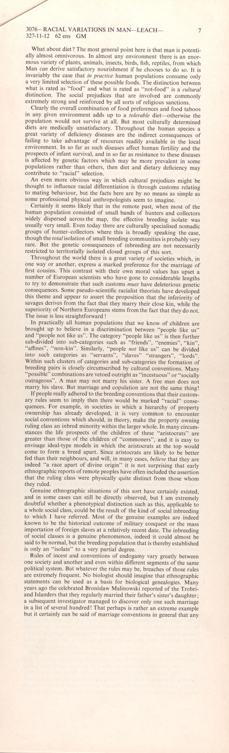 What about diet ? The most general point here is that man is potenti ally almost omnivorous. In almost any environment there is an enor mous variety of plants, animals, insects, birds, fish, reptiles, from which Man can derive satisfactory nourishment if he chooses to do so. It is invariably the case that in practice human populations consume only a very limited selection of these possible foods. The distinction between what is rated as “food” and what is rated as “not-food” is a cultural distinction. The social prejudices that are involved are commonly extremely strong and reinforced by all sorts of religious sanctions. Clearly the overall combination of food preferences and food taboos in any given environment adds up to a tolerable diet—otherwise the population would not survive at all. But most culturally determined diets are medically unsatisfactory. Throughout the human species a great variety of deficiency diseases are the indirect consequences of failing to take advantage of resources readily available in the local environment. In so far as such diseases affect human fertility and the prospects of infant survival, and in so far as resistance to these diseases is affected by genetic factors which may be more prevalent in some populations rather than others, then diet and dietary deficiency may contribute to “racial” selection. An even more obvious way in which cultural prejudices might be thought to influence racial differentiation is through customs relating to mating behaviour, but the facts here are by no means as simple as some professional physical anthropologists seem to imagine. Certainly it seems likely that in the remote past, when most of the human population consisted of small bands of hunters and collectors widely dispersed across the map, the effective breeding isolate was usually very small. Even today there are culturally specialised nomadic groups of hunter-collectors where this is broadly speaking the case, though the total isolation of small breeding communities is probably very rare. But the genetic consequences of inbreeding are not necessarily restricted to territorially isolated closed groups of this sort. Throughout the world there is a great variety of societies which, in one way or another, express a marked preference for the marriage of first cousins. This contrast with their own moral values has upset a number of European scientists who have gone to considerable lengths to try to demonstrate that such customs must have deleterious genetic consequences. Some pseudo-scientific racialist theorists have developed this theme and appear to assert the proposition that the inferiority of savages derives from the fact that they marry their close kin, while the superiority of Northern Europeans stems from the fact that they do not. The issue is less straightforward ! In practically all human populations that we know of children are brought up to believe in a discrimination between “people like us” and “people not like us”. The category “people like us” is then further sub-divided into sub-categories such as “friends”, “enemies”, “kin”, “affines”, “non-kin”. Similarly, “people not like us” can be divided into such categories as “servants”, “slaves” “strangers”, “lords”. Within such clusters of categories and sub-categories the formation of breeding pairs is closely circumscribed by cultural conventions. Many “possible” combinations are vetoed outright as “incestuous” or “socially outrageous”. A man may not marry his sister. A free man does not marry his slave. But marriage and copulation are not the same thing! If people really adhered to the breeding conventions that their custom ary rules seem to imply then there would be marked “racial” conse quences. For example, in societies in which a hierarchy of property ownership has already developed, it is very common to encounter social conventions which should, in theory, make the property owning ruling class an inbred minority within the larger whole. In many circum stances the life prospects of the children of these “aristocrats” are greater than those of the children of “commoners”, and it is easy to envisage ideal-type models in which the aristocrats at the top would come to form a breed apart. Since aristocrats are likely to be better fed than their neighbours, and will, in many cases, believe that they are indeed “a race apart of divine origin” it is not surprising that early ethnographic reports of remote peoples have often included the assertion that the ruling class were physically quite distinct from those whom they ruled. Genuine ethnographic situations of this sort have certainly existed, and in some cases can still be directly observed, but I am extremely doubtful whether a phenotypical distinction such as this, applicable to a whole social class, could be the result of the kind of social inbreeding to which I have referred. Most of the genuine examples are indeed known to be the historical outcome of military conquest or the mass importation of foreign slaves at a relatively recent date. The inbreeding of social classes is a genuine phenomenon, indeed it could almost be said to be normal, but the breeding population that is thereby established is only an “isolate” to a very partial degree. Rules of incest and conventions of endogamy vary greatly between one society and another and even within different segments of the same political system. But whatever the rules may be, breaches of those rules are extremely frequent. No biologist should imagine that ethnographic statements can be used as a basis for biological genealogies. Many years ago the celebrated Bronislaw Malinowski reported of the Trobri- and Islanders that they regularly married their father’s sister’s daughter; a subsequent investigator managed to discover only one such marriage in a list of several hundred! That perhaps is rather an extreme example but it certainly can be said of marriage conventions in general that any