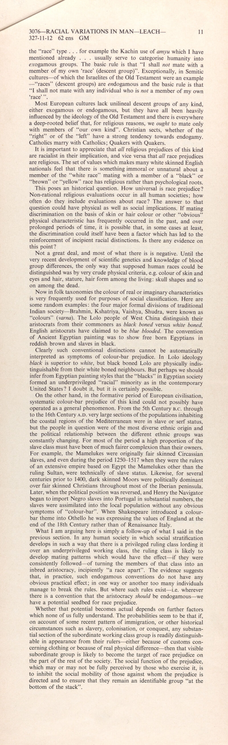 the “race” type ... for example the Kachin use of amyu which I have mentioned already . . . usually serve to categorise humanity into exogamous groups. The basic rule is that “I shall not mate with a member of my own ‘race’ (descent group)”. Exceptionally, in Semitic cultures—of which the Israelites of the Old Testament were an example —“races” (descent groups) are endogamous and the basic rule is that “I shall not mate with any individual who is not a member of my own ‘race’ Most European cultures lack unilineal descent groups of any kind, either exogamous or endogamous, but they have all been heavily influenced by the ideology of the Old Testament and there is everywhere a deep-rooted belief that, for religious reasons, we ought to mate only with members of “our own kind”. Christian sects, whether of the “right” or of the “left” have a strong tendency towards endogamy. Catholics marry with Catholics; Quakers with Quakers. It is important to appreciate that all religious prejudices of this kind are racialist in their implication, and vice versa that all race prejudices are religious. The set of values which makes many white skinned English nationals feel that there is something immoral or unnatural about a member of the “white race” mating with a member of a “black” or “brown” or “yellow” race has religious rather than psychological roots. This poses an historical question. How universal is race prejudice? Non-rational religious evaluations occur in all human societies; how often do they include evaluations about race? The answer to that question could have physical as well as social implications. If mating discrimination on the basis of skin or hair colour or other “obvious” physical characteristic has frequently occurred in the past, and over prolonged periods of time, it is possible that, in some cases at least, the discrimination could itself have been a factor which has led to the reinforcement of incipient racial distinctions. Is there any evidence on this point? Not a great deal, and most of what there is is negative. Until the very recent development of scientific genetics and knowledge of blood group differences, the only way that supposed human races could be distinguished was by very crude physical criteria, e.g. colour of skin and eyes and hair, stature, hair form among the living: skull shapes and so on among the dead. Now in folk taxonomies the colour of real or imaginary characteristics is very frequently used for purposes of social classification. Here are some random examples: the four major formal divisions of traditional Indian society—Brahmin, Kshatriya, Vaishya, Shudra, were known as “colours” ( varna ). The Lolo people of West China distinguish their aristocrats from their commoners as black boned versus white boned. English aristocrats have claimed to be blue blooded. The convention of Ancient Egyptian painting was to show free born Egyptians in reddish brown and slaves in black. Clearly such conventional distinctions cannot be automatically interpreted as symptoms of colour-bar prejudice. In Lolo ideology black is superior to white, but black boned Lolo are physically indis tinguishable from their white boned neighbours. But perhaps we should infer from Egyptian painting styles that the “blacks” in Egyptian society formed an underprivileged “racial” minority as in the contemporary United States? I doubt it, but it is certainly possible. On the other hand, in the formative period of European civilisation, systematic colour-bar prejudice of this kind could not possibly have operated as a general phenomenon. From the 5th Century b.c. through to the 16th Century a.d. very large sections of the populations inhabiting the coastal regions of the Mediterranean were in slave or serf status, but the people in question were of the most diverse ethnic origin and the political relationship between the different ethnic groups was constantly changing. For most of the period a high proportion of the slave class must have been of much fairer complexion than their owners. For example, the Mamelukes were originally fair skinned Circassian slaves, and even during the period 1250-1517 when they were the rulers of an extensive empire based on Egypt the Mamelukes other than the ruling Sultan, were technically of slave status. Likewise, for several centuries prior to 1400, dark skinned Moors were politically dominant over fair skinned Christians throughout most of the Iberian peninsula. Later, when the political position was reversed, and Henry the Navigator began to import Negro slaves into Portugal in substantial numbers, the slaves were assimilated into the local population without any obvious symptoms of “colour-bar”. When Shakespeare introduced a colour- bar theme into Othello he was expressing the values of England at the end of the 18th Century rather than of Renaissance Italy. What I am arguing here is simply a follow-up of what I said in the previous section. In any humart society in which social stratification develops in such a way that there is a privileged ruling class lording it over an underprivileged working class, the ruling class is likely to develop mating patterns which would have the effect—if they were consistently followed—of turning the members of that class into an inbred aristocracy, incipiently “a race apart”. The evidence suggests that, in practice, such endogamous conventions do not have any obvious practical effect; in one way or another too many individuals manage to break the rules. But where such rules exist—i.e. wherever there is a convention that the aristocracy should be endogamous—we have a potential seedbed for race prejudice. Whether that potential becomes actual depends on further factors which none of us fully understand. The probabilities seem to be that if, on account of some recent pattern of immigration, or other historical circumstances such as slavery, colonisation, or conquest, any substan tial section of the subordinate working class group is readily distinguish able in appearance from their rulers—either because of customs con cerning clothing or because of real physical difference—then that visible subordinate group is likely to become the target of race prejudice on the part of the rest of the society. The social function of the prejudice, which may or may not be fully perceived by those who exercise it, is to inhibit the social mobility of those against whom the prejudice is directed and to ensure that they remain an identifiable group “at the bottom of the stack”.