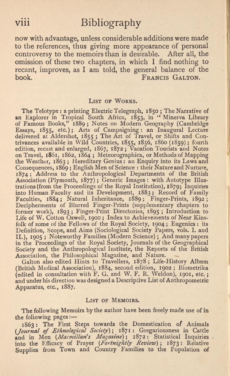 • • • vin Bibliography now with advantage, unless considerable additions were made to the references, thus giving more appearance of personal controversy to the memoirs than is desirable. After all, the omission of these two chapters, in which I find nothing to recant, improves, as I am told, the general balance of the book. Francis Galton. List of Works. The Telotype ; a printing Electric Telegraph, 1850 ; The Narrative of an Explorer in Tropical South Africa, 1853, in  Minerva Library of Famous Books, 1889 ; Notes on Modern Geography (Cambridge Essays, 1855, etc.); Arts of Campaigning: an Inaugural Lecture delivered at Aldershot, 1855 ; The Art of Travel, or Shifts and Con¬ trivances available in Wild Countries, 1855, 1856, 1860(1859); fourth edition, recast and enlarged, 1867, 1872 ; Vacation Tourists and Notes on Travel, 1861, 1862, 1864; Meteorographica, or Methods of Mapping the Weather, 1863 ; Hereditary Genius : an Enquiry into its Laws and Consequences, 1869 ; English Men of Science : their Nature and Nurture, 1874 ; Address to the Anthropological Departments of the British Association (Plymouth, 1877) ; Generic Images : with Autotype Illus¬ trations (from the Proceedings of the Royal Institution), 1879; Inquiries into Human Faculty and its Development, 1883 ; Record of Family Faculties, 1884; Natural Inheritance, 1889; Finger-Prints, 1892; Decipherments of Blurred Finger-Prints (supplementary chapters to former work), 1893 ; Finger-Print Directories, 1895 î Introduction to Life of W. Cotton Oswell, 1900 ; Index to Achievements of Near Kins¬ folk of some of the Fellows of the Royal Society, 1904 ; Eugenics : its Definition, Scope, and Aims (Sociological Society Papers, vols. I. and II.), 1905 ; Noteworthy Families (Modern Science) ; And many papers in the Proceedings of the Royal Society, Journals of the Geographical Society and the Anthropological Institute, the Reports of the British Association, the Philosophical Magazine, and Nature. Galton also edited Hints to Travellers, 1878 ; Life-History Album (British Medical Association), 1884, second edition, 1902 ; Biometrika (edited in consultation with F. G. and W. F. R. Weldon), 1901, etc. ; and under his direction was designed a Descriptive List of Anthropometric Apparatus, etc., 1887. List of Memoirs. The following Memoirs by the author have been freely made use of in the following pages :— 1863 ; The First Steps towards the Domestication of Animals {Journal of Ethnological Society) \ 1871: Gregariousness in Cattle and in Men {Macmillan^s Magazine) ; 1872 ; Statistical Inquiries into the Efficacy of Prayer {Fortnightly Review) ; 1873 : Relative Supplies from Town and Country Families to the Population of