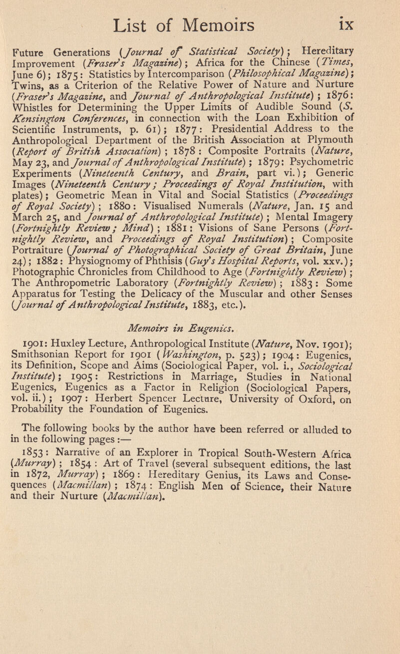 List of Memoirs ix Future Generations {Journal of Statistical Society) ; Hereditary Improvement [Fraseras Magazine)', Africa for the Chinese (Times, June 6); 1875: Statistics by Intercomparison {Philosophical Magazine)', Twins, as a Criterion of the Relative Power of Nature and Nurture {Fraseras Magazine, and Journal of Anthropological Institute) ; 1876: Whistles for Determining the Upper Limits of Audible Sound (S. Kensington Conferences, in connection with the Loan Exhibition of Scientific Instruments, p. 61); 1877: Presidential Address to the Anthropological Department of the British Association at Plymouth {Report of British Association) ; 1878: Composite Portraits {Nature, May 23, and foumal of Anthropological Institute) \ 1879: Psychometric Experiments {Nineteenth Century, and Brain, part vi. ) ; Generic Images {Nineteenth Century ; Proceedings of Royal Institution, with plates) ; Geometric Mean in Vital and Social Statistics {Proceedings of Royal Society)', 1880: Visualised Numerals {Nature, 15 and March 25, and fournal of Anthropological Institute) ; Mental Imagery {Fortnightly Review; Mind) ; 1881 : Visions of Sane Persons {Fort¬ nightly Review, and Proceedings of Royal Institution) ; Composite Portraiture {Journal of Photographical Society of Great Britain, June 24); 1882: Physiognomy of Phthisis (Cí/yí vol. xxv.); Photographic Chronicles from Childhood to Age {Fortnightly Review) ; The Anthropometric Laboratory {Fortnightly Review) ; 1883 : Some Apparatus for Testing the Delicacy of the Muscular and other Senses {Journal of Anthropological Institute, 1883, etc.). Memoirs in Eugenics. 1901: Huxley Lecture, Anthropological Institute {Nature, Nov. 1901); Smithsonian Report for 1901 {Washington, p. 523); 1904; Eugenics, its Definition, Scope and Aims (Sociological Paper, vol. i., Sociological Institute) Î 1905 : Restrictions in Marriage, Studies in National Eugenics, Eugenics as a Factor in Religion (Sociological Papers, vol. ii.) ; 1907; Herbert Spencer Lecture, University of Oxford, on Probability the Foundation of Eugenics. The following books by the author have been referred or alluded to in the following pages :— 1853 : Narrative of an Explorer in Tropical South-Western Africa {Murray) ; 1854 : Art of Travel (several subsequent editions, the last in 1872, Murray) ; 1869 : Hereditary Genius, its Laws and Conse¬ quences (^Ш^^гУ/а«) ; 1874: English Men of Science, their Nature and their Nurture {Macmillan).