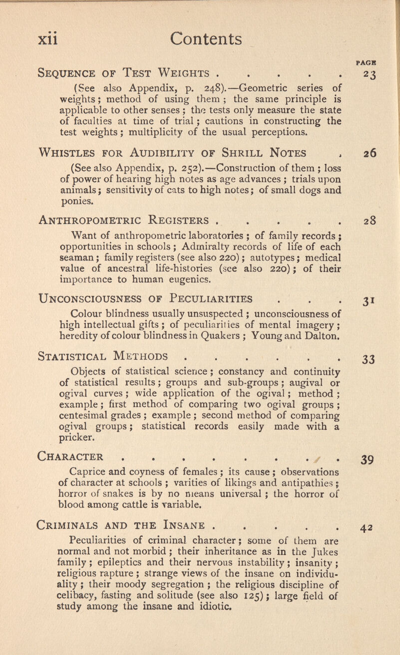 xii Contents PAGB Sequence of Test Weights . . . . . 23 (See also Appendix, p. 248).—Geometrie series of weights ; method of using them ; the same principle is applicable to other senses ; thfî tests only measure the state of faculties at time of trial ; cautions in constructing the test weights ; multiplicity of the usual perceptions. Whistles for Audibility of Shrill Notes , 26 (See also Appendix, p. 252).—Construction of them ; loss of power of hearing high notes as age advances ; trials upon animals j sensitivity of cats to high notes ; of small dogs and ponies. Anthropometric Registers 28 Want of anthropometric laboratories ; of family records ; opportunities in schools ; Admiralty records of life of each seaman ; family registers (see also 220) ; autotypes ; medical value of ancestral life-histories (see also 220) ; of their importance to human eugenics. Unconsciousness of Peculiarities . . -31 Colour blindness usually unsuspected ; unconsciousness of high intellectual gifts; of peculiarities of mental imagery; heredity of colour blindness in Quakers ; Young and Dal ton. Statistical Methods 33 Objects of statistical science ; constancy and continuity of statistical results ; groups and sub-groups ; augival or ogival curves ; wide application of the ogival ; method ; example ; first method of comparing two ogival groups ; centesimal grades ; example ; second method of comparing ogival groups ; statistical records easily made with a pricker. Character , . . . . . • / • 39 Caprice and coyness of females ; its cause ; observations of character at schools ; varities of likings and antipathies ;; horror of snakes is by no means universal ; the horror of blood among cattle is variable. Criminals and the Insane 42 Peculiarities of criminal character ; some of them are normal and not morbid ; their inheritance as in the Jukes family ; epileptics and their nervous instability ; insanity ; religious rapture ; strange views of the insane on individu¬ ality ; their moody segregation ; the religious discipline of celibacy, fasting and solitude (see also 125) ; large field of study among the insane and idiotic.