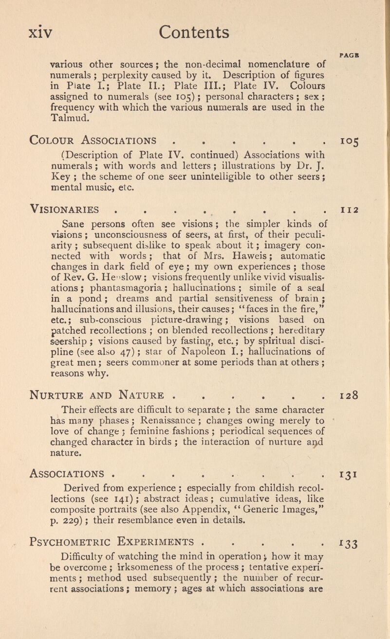 xiv Contents PAGB various other sources ; the non-decimal nomenclature of numerals ; perplexity caused by it. Description of figures in Plate I.; Plate IL; Plate III.; Plate IV. Colours assigned to numerals (see 105) ; personal characters ; sex ; frequency with which the various numerals are used in the Talmud. Colour Associations 105 (Description of Plate IV. continued) Associations with numerals ; with words and letters ; illustrations by Dr. J. Key ; the scheme of one seer unintelligible to other seers ; mental music, etc. Visionaries . . . . , . . .112 Sane persons often see visions ; the simpler kinds of visions ; unconsciousness of seers, at first, of their peculi¬ arity ; subsequent dislike to speak about it ; imagery con¬ nected with words ; that of Mrs. Haweis ; automatic changes in dark field of eye ; my own experiences ; those of Rev. G. He-'slow ; visions frequently unlike vivid visualis¬ ations ; phantasmagoria ; hallucinations ; simile of a seal in a pond ; dreams and partial sensitiveness of brain ; hallucinations and illusions, their causes; faces in the fire, etc. ; sub-conscious picture-drawing ; visions based on patched recollections ; on blended recollections ; hereditary seership ; visions caused by fasting, etc.; by spiritual disci¬ pline (see also 47); star of Napoleon I.; hallucinations of great men ; seers commoner at some periods than at others ; reasons why. Nurture and Nature 128 Their effects are difficult to separate ; the same character has many phases ; Renaissance ; changes owing merely to love of change ; feminine fashions ; periodical sequences of changed character in birds ; the interaction of nurture nature. Associations   -131 Derived from experience ; especially from childish recol¬ lections (see 141); abstract ideas; cumulative ideas, like composite portraits (see also Appendix,  Generic Images, p. 229) ; their resemblance even in details. Psychometric Experiments 133 Difficulty of watching the mind in operation > how it may be overcome ; irksomeness of the process ; tentative experi¬ ments ; method used subsequently ; the number of recur¬ rent associations ; memory ; ages at which associations are