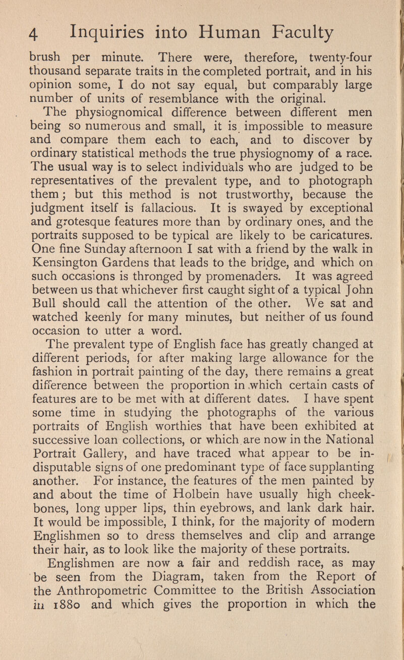 4 Inquiries into Human Faculty brush per minute. There were, therefore, twenty-four thousand separate traits in the completed portrait, and in his opinion some, I do not say equal, but comparably large number of units of resemblance with the original. The physiognomical difference between different men being so numerous and small, it is impossible to measure and compare them each to each, and to discover by ordinary statistical methods the true physiognomy of a race. The usual way is to select individuals who are judged to be representatives of the prevalent type, and to photograph them ; but this method is not trustworthy, because the judgment itself is fallacious. It is swayed by exceptional and grotesque features more than by ordinary ones, and the portraits supposed to be typical are likely to be caricatures. One fine Sunday afternoon I sat with a friend by the walk in Kensington Gardens that leads to the bridge, and which on such occasions is thronged by promenaders. It was agreed between us that whichever first caught sight of a typical John Bull should call the attention of the other. We sat and watched keenly for many minutes, but neither of us found occasion to utter a word. The prevalent type of English face has greatly changed at different periods, for after making large allowance for the fashion in portrait painting of the day, there remains a great difference between the proportion in «which certain casts of features are to be met with at different dates. I have spent some time in studying the photographs of the various portraits of English worthies that have been exhibited at successive loan collections, or which, are now in the National Portrait Gallery, and have traced what appear to be in¬ disputable signs of one predominant type of face supplanting another. For instance, the features of the men painted by and about the time of Holbein have usually high cheek¬ bones, long upper lips, thin eyebrows, and lank dark hair. It would be impossible, I think, for the majority of modern Englishmen so to dress themselves and clip and arrange their hair, as to look like the majority of these portraits. Englishmen are now a fair and reddish race, as may be seen from the Diagram, taken from the Report of the Anthropometric Committee to the British Association in 1880 and which gives the proportion in which the