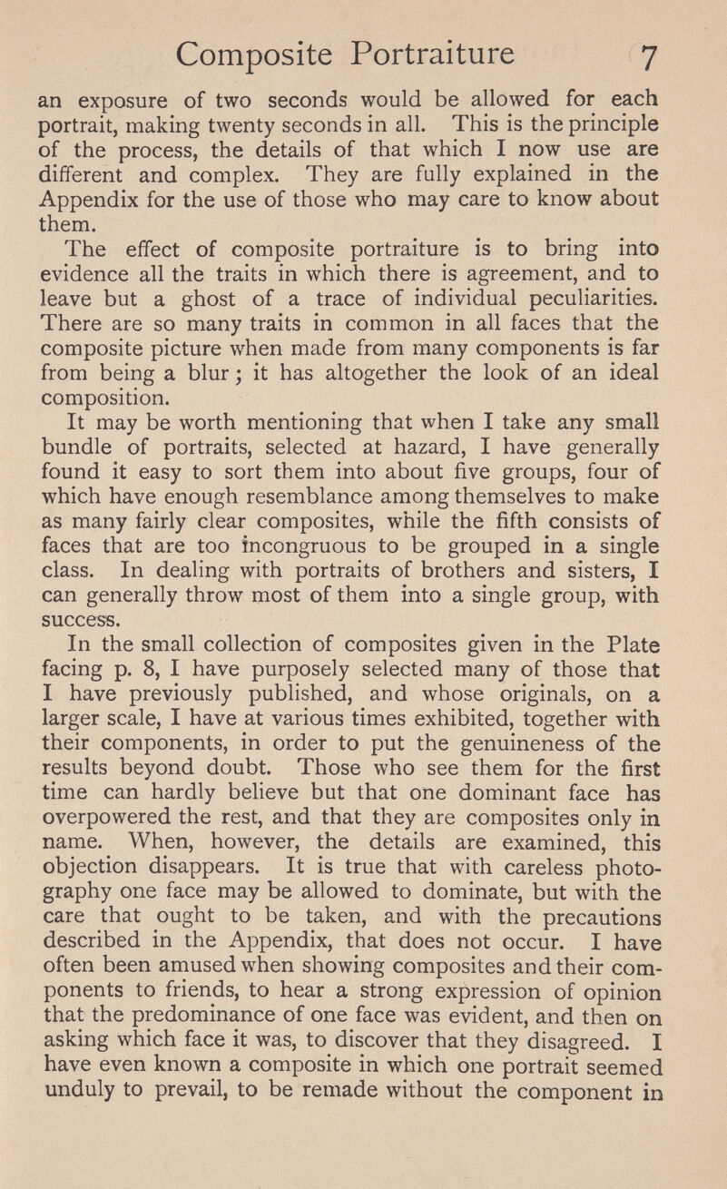Composite Portraiture 7 an exposure of two seconds would be allowed for each portrait, making twenty seconds in all. This is the principle of the process, the details of that which I now use are different and complex. They are fully explained in the Appendix for the use of those who may care to know about them. The effect of composite portraiture is to bring into evidence all the traits in which there is agreement, and to leave but a ghost of a trace of individual peculiarities. There are so many traits in common in all faces that the composite picture when made from many components is far from being a blur ; it has altogether the look of an ideal composition. It may be worth mentioning that when I take any small bundle of portraits, selected at hazard, I have generally found it easy to sort them into about five groups, four of which have enough resemblance among themselves to make as many fairly clear composites, while the fifth consists of faces that are too incongruous to be grouped in a single class. In dealing with portraits of brothers and sisters, I can generally throw most of them into a single group, with success. In the small collection of composites given in the Plate facing p. 8, I have purposely selected many of those that I have previously published, and whose originals, on a larger scale, I have at various times exhibited, together with their components, in order to put the genuineness of the results beyond doubt. Those who see them for the first time can hardly believe but that one dominant face has overpowered the rest, and that they are composites only in name. When, however, the details are examined, this objection disappears. It is true that with careless photo¬ graphy one face may be allowed to dominate, but with the care that ought to be taken, and with the precautions described in the Appendix, that does not occur. I have often been amused when showing composites and their com¬ ponents to friends, to hear a strong expression of opinion that the predominance of one face was evident, and then on asking which face it was, to discover that they disagreed. I have even known a composite in which one portrait seemed unduly to prevail, to be remade without the component in