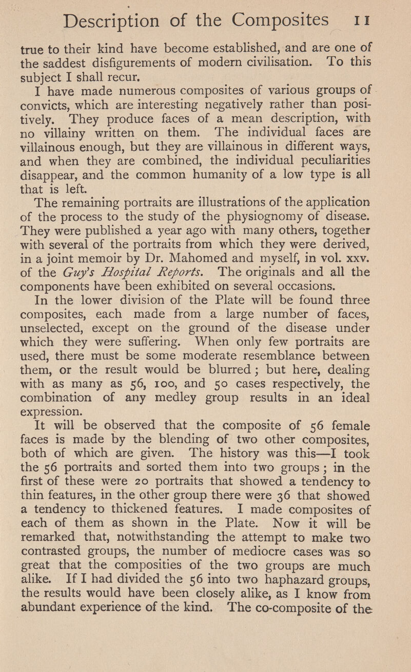 Description of the Composites ii true to their kind have become established, and are one of the saddest disfigurements of modern civilisation. To this subject I shall recur. I have made numerous composites of various groups of convicts, which are interesting negatively rather than posi¬ tively. They produce faces of a mean description, with no villainy written on them. The individual faces are villainous enough, but they are villainous in different ways, and when they are combined, the individual peculiarities disappear, and the common humanity of a low type is all that is left. The remaining portraits are illustrations of the application of the process to the study of the physiognomy of disease. They were published a year ago with many others, together with several of the portraits from which they were derived, in a joint memoir by Dr. Mahomed and myself, in vol. xxv. of the Guy's Hospital Reports. The originals and all the components have been exhibited on several occasions. In the lower division of the Plate will be found three composites, each made from a large number of faces, unselected, except on the ground of the disease under which they were suffering. When only few portraits are used, there must be some moderate resemblance between them, or the result would be blurred ; but here, dealing with as many as 56, 100, and 50 cases respectively, the combination of any medley group results in an idea! expression. It will be observed that the composite of 56 female faces is made by the blending of two other composites, both of which are given. The history was this—I took the 56 portraits and sorted them into two groups ; in the first of these were 20 portraits that showed a tendency to thin features, in the other group there were 36 that showed a tendency to thickened features. I made composites of each of them as shown in the Plate. Now it will be remarked that, notwithstanding the attempt to make two contrasted groups, the number of mediocre cases was so great that the composities of the two groups are much alike. If I had divided the 56 into two haphazard groups, the results would have been closely alike, as I know from abundant experience of the kind. The co-composite of the