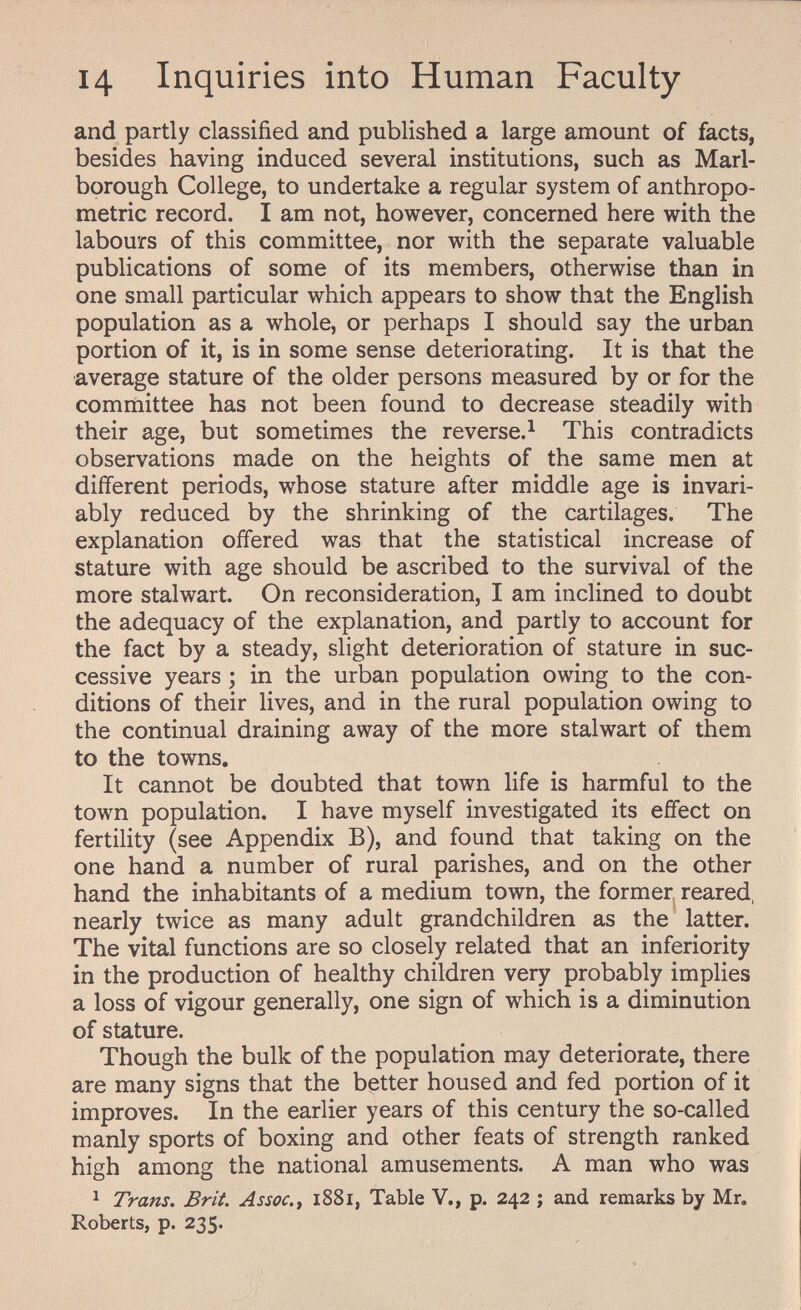 14 Inquiries into Human Faculty and partly classified and published a large amount of facts, besides having induced several institutions, such as Marl¬ borough College, to undertake a regular system of anthropo¬ metric record. I am not, however, concerned here with the labours of this committee, nor with the separate valuable publications of some of its members, otherwise than in one small particular which appears to show that the English population as a whole, or perhaps I should say the urban portion of it, is in some sense deteriorating. It is that the average stature of the older persons measured by or for the committee has not been found to decrease steadily with their age, but sometimes the reverse.^ This contradicts observations made on the heights of the same men at different periods, whose stature after middle age is invari¬ ably reduced by the shrinking of the cartilages. The explanation offered was that the statistical increase of stature with age should be ascribed to the survival of the more stalwart. On reconsideration, I am inclined to doubt the adequacy of the explanation, and partly to account for the fact by a steady, slight deterioration of stature in suc¬ cessive years ; in the urban population owing to the con¬ ditions of their lives, and in the rural population owing to the continual draining away of the more stalwart of them to the towns. It cannot be doubted that town life is harmful to the town population. I have myself investigated its effect on fertility (see Appendix B), and found that taking on the one hand a number of rural parishes, and on the other hand the inhabitants of a medium town, the former reared, nearly twice as many adult grandchildren as the latter. The vital functions are so closely related that an inferiority in the production of healthy children very probably implies a loss of vigour generally, one sign of which is a diminution of stature. Though the bulk of the population may deteriorate, there are many signs that the better housed and fed portion of it improves. In the earlier years of this century the so-called manly sports of boxing and other feats of strength ranked high among the national amusements. A man who was 1 Trans. Brit. Assoc. f i88i, Table V., p. 242 ; and remarks by Mr. Roberts, p. 235.