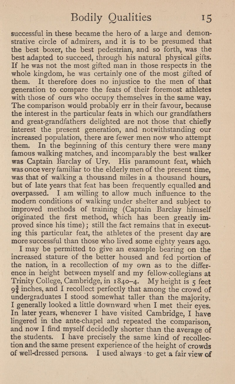 Bodily Qualities 15 successful in these became the hero of a large and demon¬ strative circle of admirers, and it is to be presumed that the best boxer, the best pedestrian, and so forth, was the best adapted to succeed, through his natural physical gifts. If he was not the most gifted man in those respects in the whole kingdom, he was certainly one of the most gifted of them. It therefore does no injustice to the men of that generation to compare the feats of their foremost athletes with those of ours who occupy themselves in the same way. The comparison would probably err in their favour, because the interest in the particular feats in which our grandfathers and great-grandfathers delighted are not those that chiefly interest the present generation, and notwithstanding our increased population, there are fewer men now who attempt them. In the beginning of this century there were many famous walking matches, and incomparably the best walker was Captain Barclay of Ury. His paramount feat, which was once very familiar to the elderly men of the present time, was that of walking a thousand miles in a thousand hours, but of late years that feat has been frequently equalled and overpassed. I am willing to allow much influence to the modern conditions of walking under shelter and subject to improved methods of training (Captain Barclay himself originated the first method, which has been greatly im¬ proved since his time) ; still the fact remains that in execut¬ ing this particular feat, the athletes of the present day are more successful than those who lived some eighty years ago. I may be permitted to give an example bearing on the increased stature of the better housed and fed portion of the nation, in a recollection of my own as to the differ¬ ence in height between myself and my fellow-collegians at Trinity College, Cambridge, in 1840-4. My height is 5 feet 9J inches, and I recollect perfectly that among the crowd of undergraduates I stood somewhat taller than the majority. I generally looked a little downward when I met their eyes. In later years, whenever I have visited Cambridge, I have lingered in the ante-chapel and repeated the comparison, and now I find myself decidedly shorter than the average of the students. I have precisely the same kind of recollec¬ tion and the same present experience of the height of crowds of well-dressed persons. I used always to get a fair view of