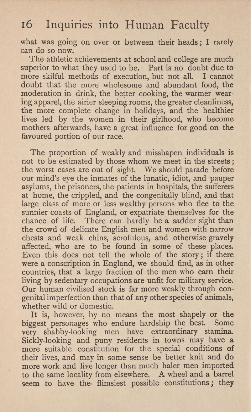 i6 Inquiries into Human Faculty what was going on over or between their heads; I rarely can do so now. The athletic achievements at school and college are much superior to what they used to be. Part is no doubt due to more skilful methods of execution, but not all. I cannot doubt that the more wholesome and abundant food, the moderation in drink, the better cooking, the warmer wear¬ ing apparel, the airier sleeping rooms, the greater cleanliness, the more complete change in holidays, and the healthier lives led by the women in their girlhood, who become mothers afterwards, have a great influence for good on the favoured portion of our race. The proportion of weakly and misshapen individuals is not to be estimated by those whom we meet in the streets ; the worst cases are out of sight. We should parade before our mind's eye ihe inmates of the lunatic, idiot, and pauper asylums, the prisoners, the patients in hospitals, the sufferers at home, the crippled, and the congenitally blind, and that large class of more or less wealthy persons who flee to the sunnier coasts of England, or expatriate themselves for the chance of life. There can hardly be a sadder sight than the crowd of delicate English men and women with narrow chests and weak chins, scrofulous, and otherwise gravely affected, who are to be found in some of these places. Even this does not tell the whole of the story; if there were a conscription in England, we should find, as in other countries, that a large fraction of the men who earn their living by sedentary occupations are unfit for military service. Our human civilised stock is far more weakly through con¬ genital imperfection than that of any other species of animals, whether wild or domestic. It is, however, by no means the most shapely or the biggest personages who endure hardship the best. Some very shabby-looking men have extraordinary stamina. Sickly-looking and puny residents in towns may have a more suitable constitution for the special conditions of their lives, and may in some sense be better knit and do more work and live longer than much haler men imported to the same locality from elsewhere. A wheel and a barrel seem to have the flimsiest possible constitutions ; they