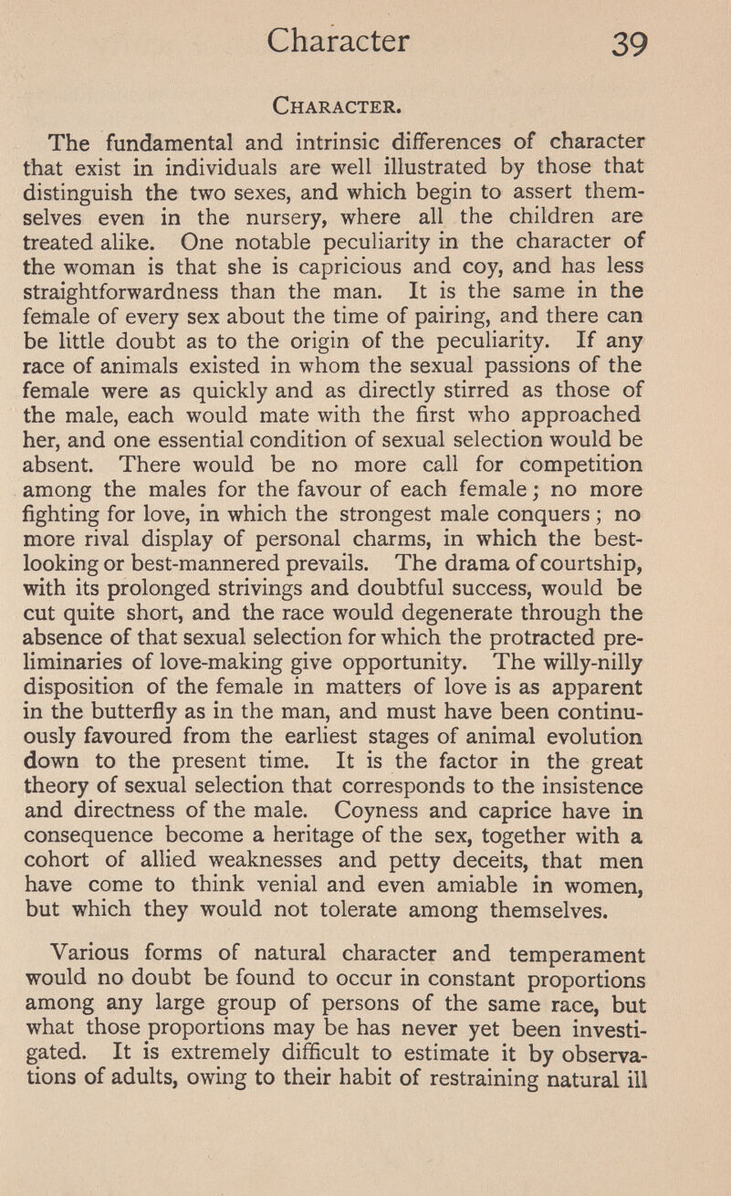 Character 39 Character. The fundamental and intrinsic differences of character that exist in individuals are well illustrated by those that distinguish the two sexes, and which begin to assert them¬ selves even in the nursery, where all the children are treated alike. One notable peculiarity in the character of the woman is that she is capricious and coy, and has less straightforwardness than the man. It is the same in the female of every sex about the time of pairing, and there can be little doubt as to the origin of the peculiarity. If any race of animals existed in whom the sexual passions of the female were as quickly and as directly stirred as those of the male, each would mate with the first who approached her, and one essential condition of sexual selection would be absent. There would be no more call for competition among the males for the favour of each female ; no more fighting for love, in which the strongest male conquers ; no more rival display of personal charms, in which the best- looking or best-mannered prevails. The drama of courtship, with its prolonged strivings and doubtful success, would be cut quite short, and the race would degenerate through the absence of that sexual selection for which the protracted pre¬ liminaries of love-making give opportunity. The willy-nilly disposition of the female in matters of love is as apparent in the butterfly as in the man, and must have been continu¬ ously favoured from the earliest stages of animal evolution down to the present time. It is the factor in the great theory of sexual selection that corresponds to the insistence and directness of the male. Coyness and caprice have in consequence become a heritage of the sex, together with a cohort of allied weaknesses and petty deceits, that men have come to think venial and even amiable in women, but which they would not tolerate among themselves. Various forms of natural character and temperament would no doubt be found to occur in constant proportions among any large group of persons of the same race, but what those proportions may be has never yet been investi¬ gated. It is extremely difficult to estimate it by observa¬ tions of adults, owing to their habit of restraining natural ill