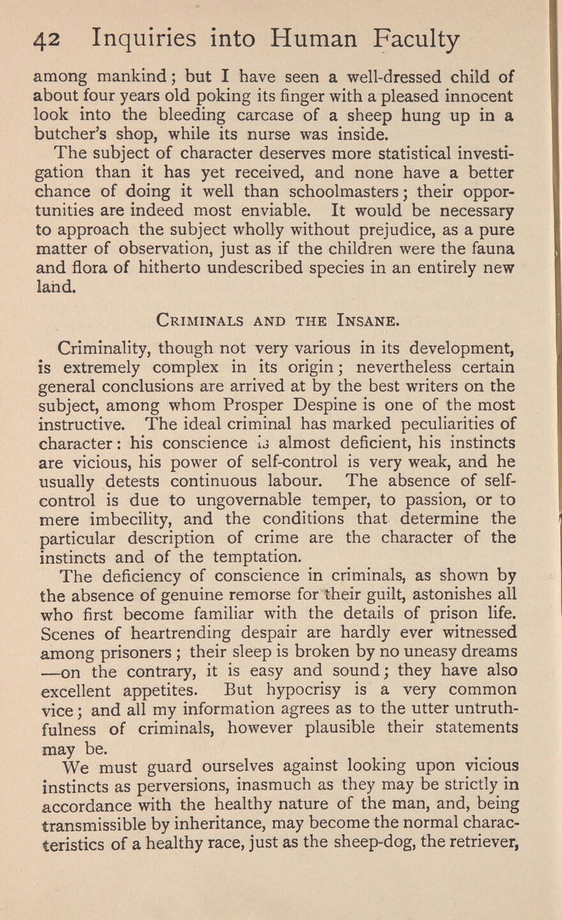 42 Inquiries into Human Faculty among mankind ; but I have seen a well-dressed child of about four years old poking its finger with a pleased innocent look into the bleeding carcase of a sheep hung up in a butcher's shop, while its nurse was inside. The subject of character deserves more statistical investi¬ gation than it has yet received, and none have a better chance of doing it well than schoolmasters; their oppor¬ tunities are indeed most enviable. It would be necessary to approach the subject wholly without prejudice, as a pure matter of observation, just as if the children were the fauna and flora of hitherto undescribed species in an entirely new land. Criminals and the Insane. Criminality, though not very various in its development, is extremely complex in its origin ; nevertheless certain general conclusions are arrived at by the best writers on the subject, among whom Prosper Despine is one of the most instructive. The ideal criminal has marked peculiarities of character : his conscience ij almost deficient, his instincts are vicious, his power of self-control is very weak, and he usually detests continuous labour. The absence of self- control is due to ungovernable temper, to passion, or to mere imbecility, and the conditions that determine the particular description of crime are the character of the instincts and of the temptation. The deficiency of conscience in criminals, as shown by the absence of genuine remorse for their guilt, astonishes all who first become familiar with the details of prison life. Scenes of heartrending despair are hardly ever witnessed among prisoners ; their sleep is broken by no uneasy dreams —on the contrary, it is easy and sound ; they have also excellent appetites. But hypocrisy is a very common vice ; and all my information agrees as to the utter untruth¬ fulness of criminals, however plausible their statements may be. We must guard ourselves against looking upon vicious instincts as perversions, inasmuch as they may be strictly in accordance with the healthy nature of the man, and, being transmissible by inheritance, may become the normal charac¬ teristics of a healthy race, just as the sheep-dog, the retriever,