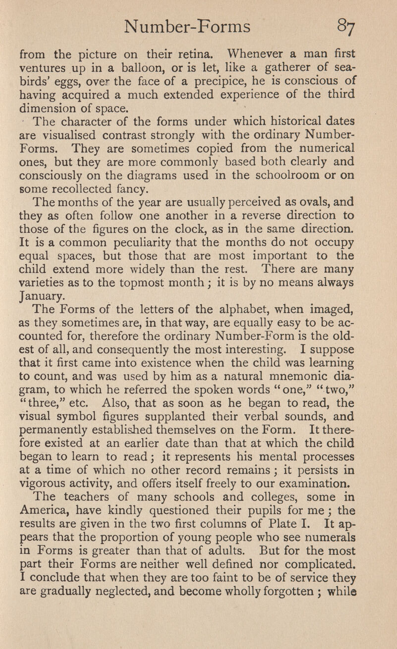 Number-Forms 87 from the picture on their retina. Whenever a man first ventures up in a balloon, or is let, like a gatherer of sea- birds' eggs, over the face of a precipice, he is conscious of having acquired a much extended experience of the third dimension of space. ' The character of the forms under which historical dates are visualised contrast strongly with the ordinary Number- Forms. They are sometimes copied from the numerical ones, but they are more commonly based both clearly and consciously on the diagrams used in the schoolroom or on some recollected fancy. The months of the year are usually perceived as ovals, and they as often follow one another in a reverse direction to those of the figures on the clock, as in the same direction. It is a common peculiarity that the months do not occupy equal spaces, but those that are most important to the child extend more widely than the rest. There are many varieties as to the topmost month ; it is by no means always January. The Forms of the letters of the alphabet, when imaged, as they sometimes are, in that way, are equally easy to be ac¬ counted for, therefore the ordinary Number-Form is the old¬ est of all, and consequently the most interesting. I suppose that it first came into existence when the child was learning to count, and was used by him as a natural mnemonic dia¬ gram, to which he referred the spoken words one, two, three, etc. Also, that as soon as he began to read, the visual symbol figures supplanted their verbal sounds, and permanently established themselves on the Form. It there¬ fore existed at an earlier date than that at which the child began to learn to read ; it represents his mental processes at a time of which no other record remains ; it persists in vigorous activity, and offers itself freely to our examination. The teachers of many schools and colleges, some in America, have kindly questioned their pupils for me ; the results are given in the two first columns of Plate I. It ap¬ pears that the proportion of young people who see numerals in Forms is greater than that of adults. But for the most part their Forms are neither well defined nor complicated. I conclude that when they are too faint to be of service they are gradually neglected, and become wholly forgotten ; while