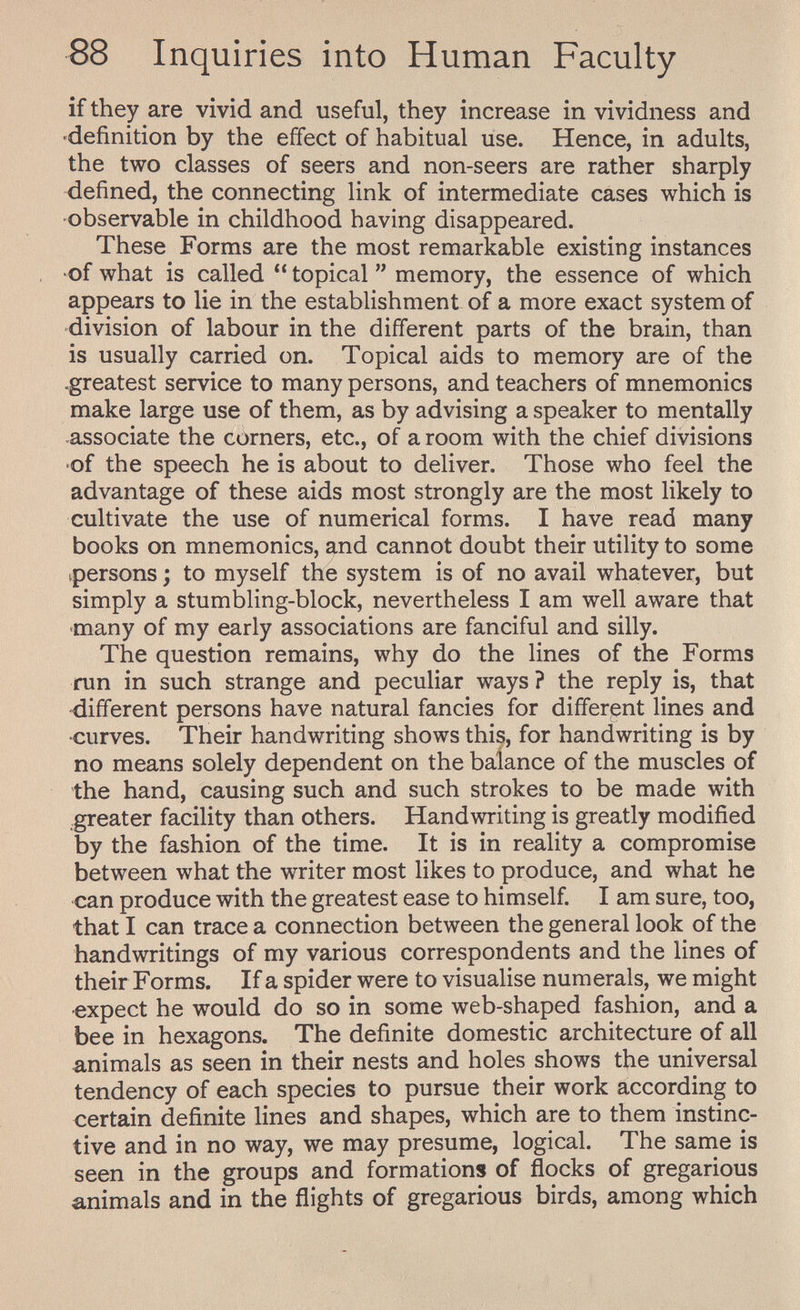 88 Inquiries into Human Faculty if they are vivid and useful, they increase in vividness and «definition by the effect of habitual use. Hence, in adults, the two classes of seers and non-seers are rather sharply defined, the connecting link of intermediate cases which is observable in childhood having disappeared. These Forms are the most remarkable existing instances of what is called topical memory, the essence of which appears to lie in the establishment of a more exact system of division of labour in the different parts of the brain, than is usually carried on. Topical aids to memory are of the -greatest service to many persons, and teachers of mnemonics make large use of them, as by advising a speaker to mentally associate the corners, etc., of a room with the chief divisions •of the speech he is about to deliver. Those who feel the advantage of these aids most strongly are the most likely to cultivate the use of numerical forms. I have read many books on mnemonics, and cannot doubt their utility to some ^persons ; to myself the system is of no avail whatever, but simply a stumbling-block, nevertheless I am well aware that ■many of my early associations are fanciful and silly. The question remains, why do the lines of the Forms run in such strange and peculiar ways? the reply is, that ■different persons have natural fancies for different lines and •curves. Their handwriting shows this, for handwriting is by no means solely dependent on the balance of the muscles of the hand, causing such and such strokes to be made with greater facility than others. Handwriting is greatly modified by the fashion of the time. It is in reality a compromise between what the writer most likes to produce, and what he can produce with the greatest ease to himself. I am sure, too, that I can trace a connection between the general look of the handwritings of my various correspondents and the lines of their Forms. If a spider were to visualise numerals, we might •expect he would do so in some web-shaped fashion, and a bee in hexagons. The definite domestic architecture of all animals as seen in their nests and holes shows the universal tendency of each species to pursue their work according to certain definite lines and shapes, which are to them instinc¬ tive and in no way, we may presume, logical. The same is seen in the groups and formations of ñocks of gregarious animals and in the flights of gregarious birds, among which