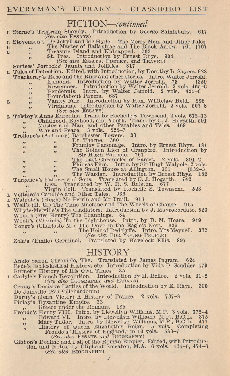 EVERYMAN'S LIBRARY • CLASSIFIED LIST FICTION—continued l Sterne's Tristram Shandy. Introduction by Geoide Saintsbury. 617 (See also Essays) L SteTenson's Dr Jekyll and Mr Hyde. The Merry Men, and Other Tales. L „ The Master of Ballantrae and The Black Arrow. 764 [767 L „ Treasure Island and Kidnapped. 763 „ St. Ives. Introduction by Ernest Rhys. 904 (See also Essays, Poetry, and Travel) Surtees' Jorrocks' Jaunts and Jollities. 817 L Tales of Detection. Edited, with Introduction, by Dorothy L. Sayers. 928 Thackeray's Rose and the Ring and other stories. Intro. Walter Jerrold. „ Esmond. Introduction by Walter Jerrold. 73 [359 „ Newcomes. Introduction by Walter Jerrold. 2 vols. 465-6 „ Pendennis. Intro, by Walter Jerrold. 2 vols. 425-6 „ Roundabout Papers. 687 L „ Vanity Fair. Introduction by Hon. Whitelaw Reid. 298 „ Virginians. Introduction by Walter Jerrold. 2 vols. 507-8 (See also Essays) L Tolstoy's Anna Karenina. Trans, by Rochelle S. Townsend. 2 vols. 612-13 „ Childhood, Boyhood, and Youth. Trans, by C. J. Hogarth. 591 „ Master and Man, and other Parables and Tales. 469 ,, War and Peace. 3 vols. 525-7 Trollope's (Anthony) Barchester Towers. 30 „ ,, Dr. Thome. 360 „ „ Friimley Parsonage. Intro, by Ernest Rhys. 181 „ The Golden Lion of Granpère. Introduction by Sir Hugh Walpole. 761 „ „ The Last Chronicles of Barset. 2 vols. 391-2 „ Phineas Finn. Intro, by Sir Hugh Walpole. 2 vols. „ „ The Small House at Allington. 361 [832-3 „ „ The Warden. Introduction by Ernest Rhys. 182 Turgenev's Fathers and Sons. Translated by O. J. Hogarth. 742 ,, Liza. Translated by ЛУ. R. S. Ralston. 677 „ Virgin Soil. Translated by Rochelle S. Townsend. 528 l Voltaire's Candide and Other Tales. 936 l Walpole's (Hush) Mr Perrin and Mr Traill. 918 L Well's (H. G.) The Time Machine and The Wheels of Chance. 915 Whyte-Melville's The Gladiators. Introduction by J. Mavrogordato. 523 Wood's (Mrs Henry) The Channings. 84 Woolf's (Virginia) To the Lighthouse. Intro, by D. M. Hoare. 949 Yonge's (Charlotte M.) The Dove in the Eagle's Nest. 329 „ „ The Heir of Redclyiîe. Intro. Mrs Meynell. 362 (See also For Young People) Zola's (Emile) Germinal. Translated by Havelock Ellis. 897 HISTORY Anglo-Saxon Chronicle, The. Translated by James Ingram. 624 Bede's Ecclesiastical History, etc. Introduction by Vida D. Scudder. 479 Burnet's History of His Own Times. 85 l Carlyle's French Revolution. Introduction by H. Belloc. 2 vols. 31-2 {See also Biography and Essays) Creasy's Decisive Battles of the World. Introduction by E. Rhys. 300 De Joinville (See ViUehardouin) Duruy's (Jean Victor) A History of France. 2 vols. 737-8 Finlay's Byzantine Empire. 33 „ Greece under the Romans. 185 Fronde's Henry VIII. Intro, by Llewellyn Williams, M.P. 3 vols. 372-4 „ Edward VI. Intro, by Llewellyn WiUiams, M.P., B.C.L. 375 „ Mary Tudor. Intro, by Llewellyn Williams, M.P., B.C.L. 477 „ History of Queen Elizabeth's Reign. 5 vols. Completing Fronde's 'History of England,' in 10 vols. 583-7 (See also Essays and Biography) Gibbon's Decline and Fall of the Roman Empire. Edited, with Introduc¬ tion and Notes, by Oliphant Smeaton, M.A. 6 vols. 434-6, 474-6 (See also Biography) 9