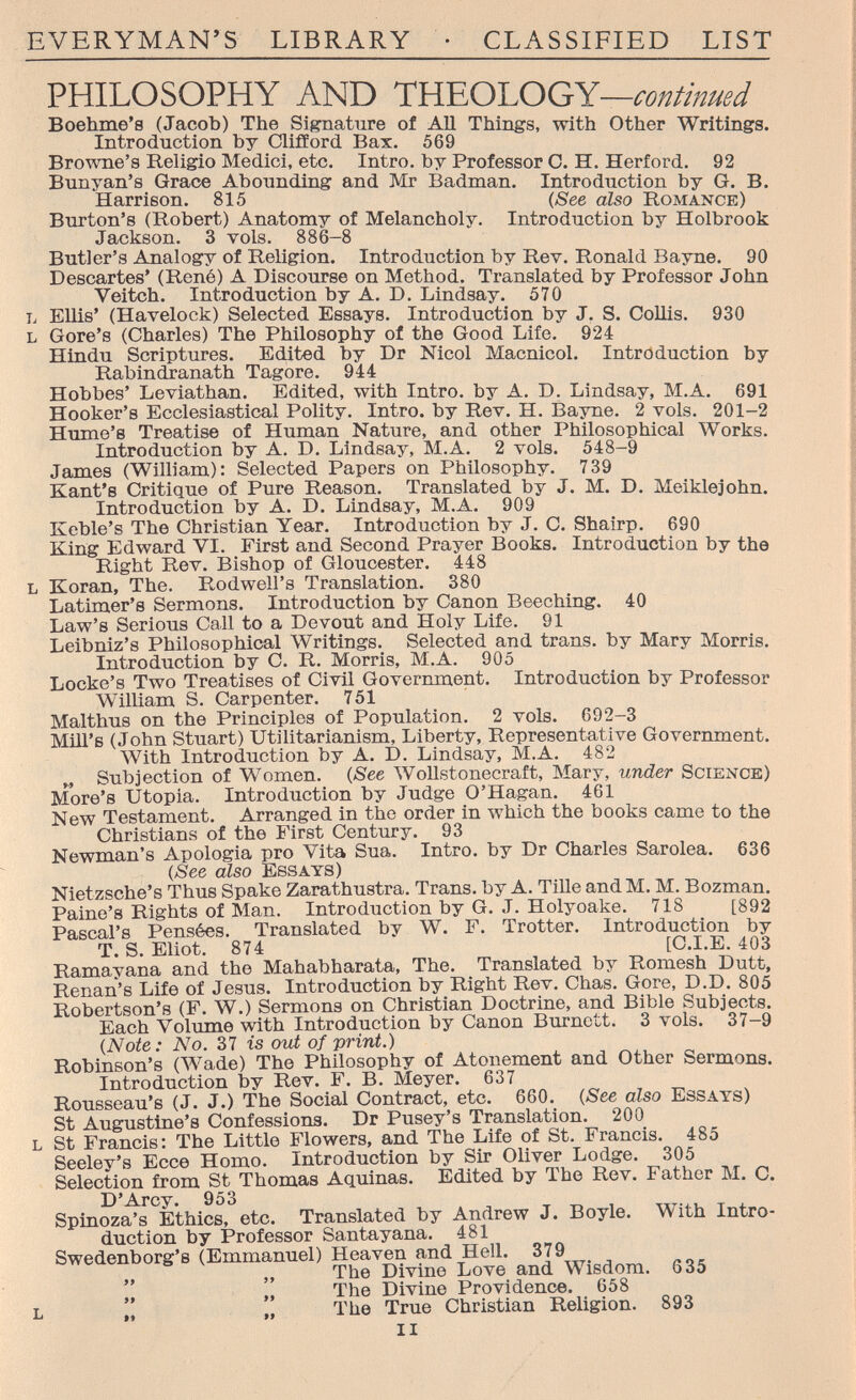 EVERYMAN'S LIBRARY • CLASSIFIED LIST PHILOSOPHY AND THEOLOGY—continued Boehme's (Jacob) The Signature of All Things, with Other Writings. Introduction by Clifford Bax. 569 Browne's Religio Medici, etc. Intro, by Professor O. H. Herford. 92 Bunyan's Grace Abounding and Mr Badman. Introduction by G. B. Harrison. 815 {See also Romance) Burton's (Robert) Anatomy of Melancholy. Introduction by Holbrook Jackson. 3 vols. 886-8 Butler's Analogy of Religion. Introduction by Rev. Ronald Bayne. 90 Descartes' (René) A Discourse on Method. Translated by Professor John Veitch. Introduction by A. D. Lindsay. 570 L Ellis' (Havelock) Selected Essays. Introduction by J. S. Collis. 930 L Gore's (Charles) The Philosophy of the Good Life. 924 Hindu Scriptures. Edited by Dr Nicol Macnicol. Introduction by Rabindxanath Tagore. 944 Hobbes' Leviathan. Edited, with Intro, by A. D. Lindsay, M.A. 691 Hooker's Ecclesiastical Polity. Intro, by Rev. H, Bayne. 2 vols. 201-2 TTnme'H Treatise of Human Nature, and other Philosophical Works. Introduction by A. D, Lindsay, M.A. 2 vols. 548-9 James (William): Selected Papers on Philosophy. 739 Kant's Critique of Pure Reason. Translated by J. M. D. Meiklejohn. Introduction by A. D. Lindsay, M.A. 909 Keble's The Christian Year. Introduction by J. C. Shairp. 690 King Edward VI. First and Second Prayer Books. Introduction by the Right Rev. Bishop of Gloucester. 448 L Koran, The. Rodwell's Translation. 380 Latimer's Sermons. Introduction by Canon Beeching. 40 Law's Serious Call to a Devout and Holy Life. 91 Leibniz's Philosophical Writings. Selected and trans, by Mary Morris. Introduction by C. R. Morris, M.A. 905 Locke's Two Treatises of Civil Government. Introduction by Professor William S. Carpenter. 751 Malthus on the Principles of Population. 2 vols. 692-3 Mill's (John Stuart) Utilitarianism, Liberty, Representative Government. With Introduction by A. D. Lindsay, M.A. 482 Subjection of Women. {See \Vollstonecraft, Mary, under Science) More's Utopia. Introduction by Judge O'Hagan. 461 New Testament. Arranged in the order in which the books came to the Christians of the First Century. 93 Newman's Apologia pro Vita Sua. Intro, by Dr Charles Sarolea. 636 (See also Essays) Nietzsche's Thus Spake Zarathustra. Trans, by A. TiUe andM. M. Bozman. Paine's Rights of Man. Introduction by G. J. Holyoake. 718 [892 Pascal's Pensées. Translated by W. F. Trotter. Introduction by T. S. Eliot. 874 [C.I.E. 403 Ramayana and the Mahabharata, The. Translated by Romesh Dutt, Renan's Life of Jesus. Introduction by Right Rev. Chas. Gore, D.D. 805 Robertson's (F. W.) Sermons on Christian Doctrine, and Bible Subjects. Each Volume with Introduction by Canon Burnett. 3 vols. 37-9 {Note: No. 37 is out of print.) Robinson's (Wade) The Philosophy of Atonement and Other Sermons. Introduction by Rev. F. B. Meyer. 637 Rousseau's (J. J.) The Social Contract, etc. 660. {See also Essays) St Augustine's Confessions. Dr Pusey's Translation. 200 L St Francis: The Little Flowers, and The Life of St. Francis. 485 Seeley's Ecce Homo. Introduction by Sir Oliver Lodge. 305 Selection from St Thomas Aquinas. Edited by The Rev. Father M. C. D'Arcy. 953 Spinoza's Ethics, etc. Translated by Andrew J. Boyle. With Intro¬ duction by Professor Santayana. 481 Swedenborg's (Emmanuel) Heaven and Hell. 379 The Divine Love and Wisdom. 635 '' The Divine Providence. 658 L II „ The True Christian Religion. 893 II