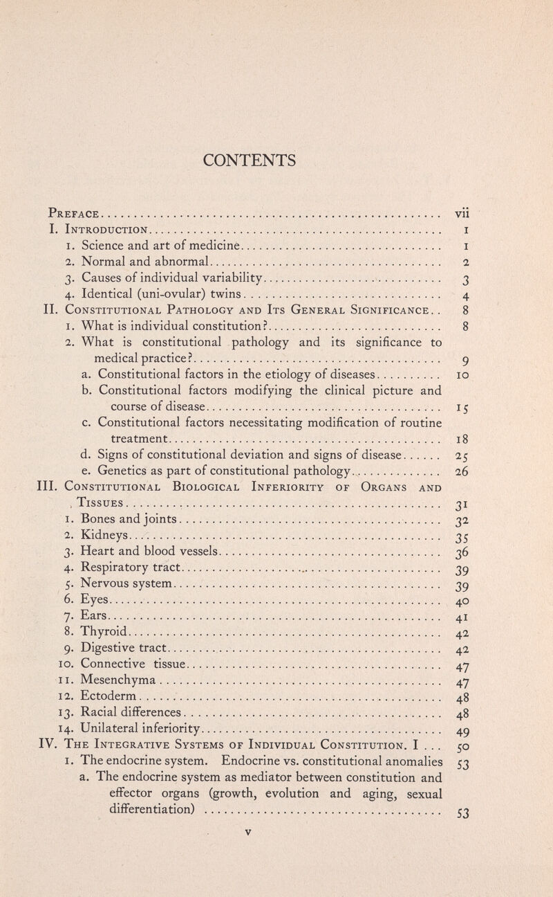 CONTENTS Preface ••••••  •   • • vii I. Introduction   i 1. Science and art of medicine  i 2. Normal and abnormal  2 3. Causes of individual variability.    3 4. Identical (uni-ovular) twins   4 II. Constitutional Pathology and Its General Significance, . 8 1. What is individual constitution? 8 2. What is constitutional pathology and its significance to medical practice ? 9 a. Constitutional factors in the etiology of diseases 10 b. Constitutional factors modifying the clinical picture and course of disease  15 c. Constitutional factors necessitating modification of routine treatment 18 d. Signs of constitutional deviation and signs of disease 25 e. Genetics as part of constitutional pathology 26 HI. Constitutional Biological Inferiority of Organs and , Tissues   31 1. Bones and joints   32 2. Kidneys   35 3. Heart and blood vessels  36 4. Respiratory tract.  39 5. Nervous system    39 6. Eyes   40 7. Ears ;   41 8. Thyroid    42 9. Digestive tract   42 10. Connective tissue     47 11. Mesenchyma ........ i • • •  47 12. Ectoderm    48 13. Racial differences    48 14. Unilateral inferiority.   49 IV. The Integrative Systems of Individual Constitution. I . .. 50 i. The endocrine system. Endocrine vs. constitutional anomalies 53 a. The endocrine system as mediator between constitution and effector organs (growth, evolution and aging, sexual differentiation)  53 V