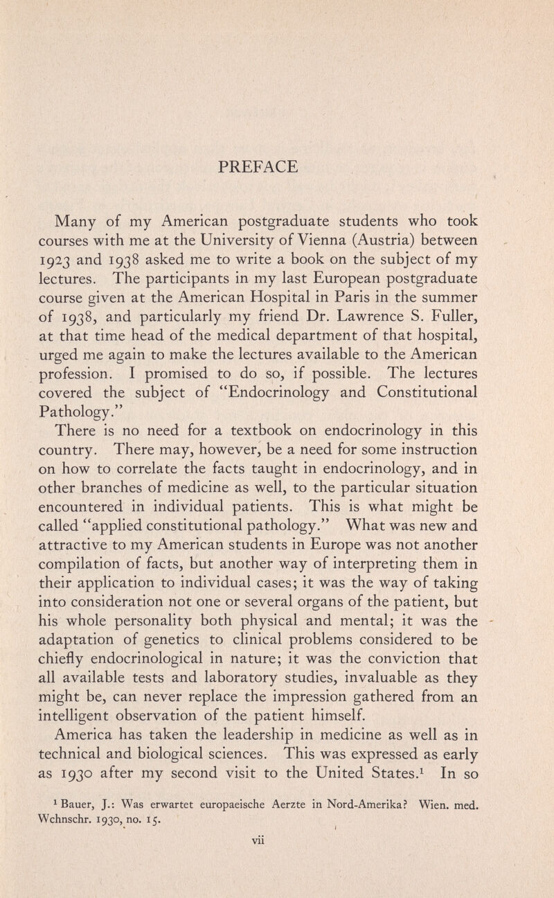 PREFACE Many of my American postgraduate students who took courses with me at the University of Vienna (Austria) between 1923 and 1938 asked me to write a book on the subject of my lectures. The participants in my last European postgraduate course given at the American Hospital in Paris in the summer of 1938, and particularly my friend Dr. Lawrence S. Fuller, at that time head of the medical department of that hospital, urged me again to make the lectures available to the American profession. I promised to do so, if possible. The lectures covered the subject of Endocrinology and Constitutional Pathology. There is no need for a textbook on endocrinology in this country. There may, however, be a need for some instruction on how to correlate the facts taught in endocrinology, and in other branches of medicine as well, to the particular situation encountered in individual patients. This is what might be called applied constitutional pathology. What was new and attractive to my American students in Europe was not another compilation of facts, but another way of interpreting them in their application to individual cases; it was the way of taking into consideration not one or several organs of the patient, but his whole personality both physical and mental; it was the adaptation of genetics to clinical problems considered to be chiefly endocrinological in nature; it was the conviction that all available tests and laboratory studies, invaluable as they might be, can never replace the impression gathered from an intelligent observation of the patient himself. America has taken the leadership in medicine as well as in technical and biological sciences. This was expressed as early as 1930 after my second visit to the United States.^ In so ^ Bauer, J.: Was erwartet europaeische Aerzte in Nord-Amerika? Wien. med. Wchnschr. 1930, no. 15. vii