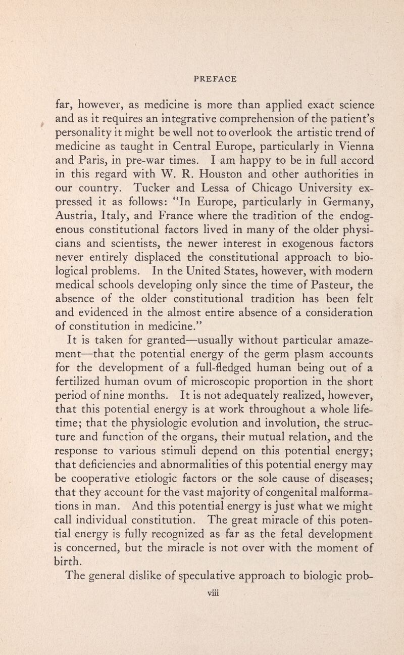 PREFACE far, however, as medicine is more than applied exact science and as it requires an integrative comprehension of the patient's personality it might be well not to overlook the artistic trend of medicine as taught in Central Europe, particularly in Vienna and Paris, in pre-war times. I am happy to be in full accord in this regard with W. R. Houston and other authorities in our country. Tucker and Lessa of Chicago University ex¬ pressed it as follows: In Europe, particularly in Germany, Austria, Italy, and France where the tradition of the endog¬ enous constitutional factors lived in many of the older physi¬ cians and scientists, the newer interest in exogenous factors never entirely displaced the constitutional approach to bio¬ logical problems. In the United States, however, with modern medical schools developing only since the time of Pasteur, the absence of the older constitutional tradition has been felt and evidenced in the almost entire absence of a consideration of constitution in medicine. It is taken for granted—usually without particular amaze¬ ment—that the potential energy of the germ plasm accounts for the development of a full-fledged human being out of a fertilized human ovum of microscopic proportion in the short period of nine months. It is not adequately realized, however, that this potential energy is at work throughout a whole life¬ time; that the physiologic evolution and involution, the struc¬ ture and function of the organs, their mutual relation, and the response to various stimuli depend on this potential energy; that deficiencies and abnormalities of this potential energy may be cooperative etiologic factors or the sole cause of diseases; that they account for the vast majority of congenital malforma¬ tions in man. And this potential energy is just what we might call individual constitution. The great miracle of this poten¬ tial energy is fully recognized as far as the fetal development is concerned, but the miracle is not over with the moment of birth. The general dislike of speculative approach to biologic prob- viii