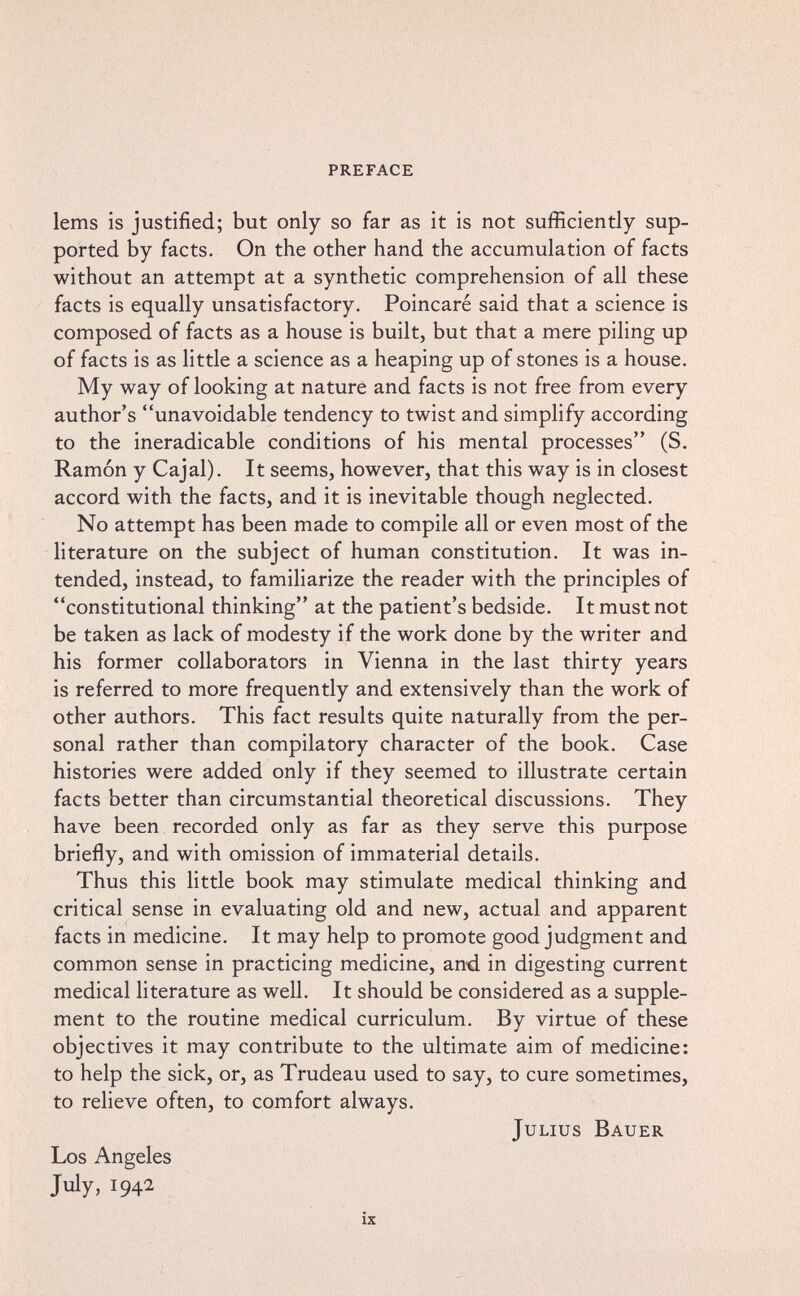 preface lems is justified; but only so far as it is not sufficiently sup¬ ported by facts. On the other hand the accumulation of facts without an attempt at a synthetic comprehension of all these facts is equally unsatisfactory. Poincaré said that a science is composed of facts as a house is built, but that a mere piling up of facts is as little a science as a heaping up of stones is a house. My way of looking at nature and facts is not free from every author's unavoidable tendency to twist and simplify according to the ineradicable conditions of his mental processes (S. Ramón y Cajal). It seems, however, that this way is in closest accord with the facts, and it is inevitable though neglected. No attempt has been made to compile all or even most of the literature on the subject of human constitution. It was in¬ tended, instead, to familiarize the reader with the principles of constitutional thinking at the patient's bedside. It must not be taken as lack of modesty if the work done by the writer and his former collaborators in Vienna in the last thirty years is referred to more frequently and extensively than the work of other authors. This fact results quite naturally from the per¬ sonal rather than compilatory character of the book. Case histories were added only if they seemed to illustrate certain facts better than circumstantial theoretical discussions. They have been recorded only as far as they serve this purpose briefly, and with omission of immaterial details. Thus this little book may stimulate medical thinking and critical sense in evaluating old and new, actual and apparent facts in medicine. It may help to promote good judgment and common sense in practicing medicine, and in digesting current medical literature as well. It should be considered as a supple¬ ment to the routine medical curriculum. By virtue of these objectives it may contribute to the ultimate aim of medicine: to help the sick, or, as Trudeau used to say, to cure sometimes, to relieve often, to comfort always. Julius Bauer Los Angeles July, 194a ix