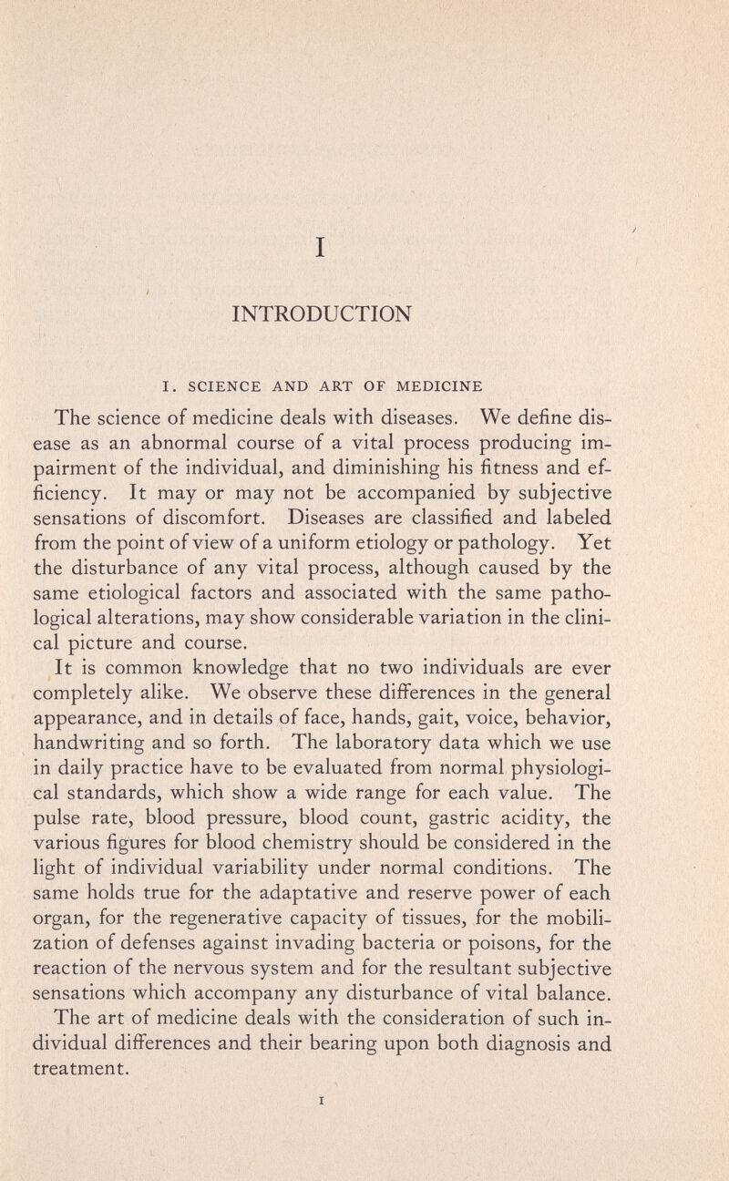 INTRODUCTION I. SCIENCE AND ART OF MEDICINE The science of medicine deals with diseases. We define dis¬ ease as an abnormal course of a vital process producing im¬ pairment of the individual, and diminishing his fitness and ef¬ ficiency. It may or may not be accompanied by subjective sensations of discomfort. Diseases are classified and labeled from the point of view of a uniform etiology or pathology. Yet the disturbance of any vital process, although caused by the same etiological factors and associated with the same patho¬ logical alterations, may show considerable variation in the clini¬ cal picture and course. It is common knowledge that no two individuals are ever completely alike. We observe these differences in the general appearance, and in details of face, hands, gait, voice, behavior, handwriting and so forth. The laboratory data which we use in daily practice have to be evaluated from normal physiologi¬ cal standards, which show a wide range for each value. The pulse rate, blood pressure, blood count, gastric acidity, the various figures for blood chemistry should be considered in the light of individual variability under normal conditions. The same holds true for the adaptative and reserve power of each organ, for the regenerative capacity of tissues, for the mobili¬ zation of defenses against invading bacteria or poisons, for the reaction of the nervous system and for the resultant subjective sensations which accompany any disturbance of vital balance. The art of medicine deals with the consideration of such in¬ dividual differences and their bearing upon both diagnosis and treatment.