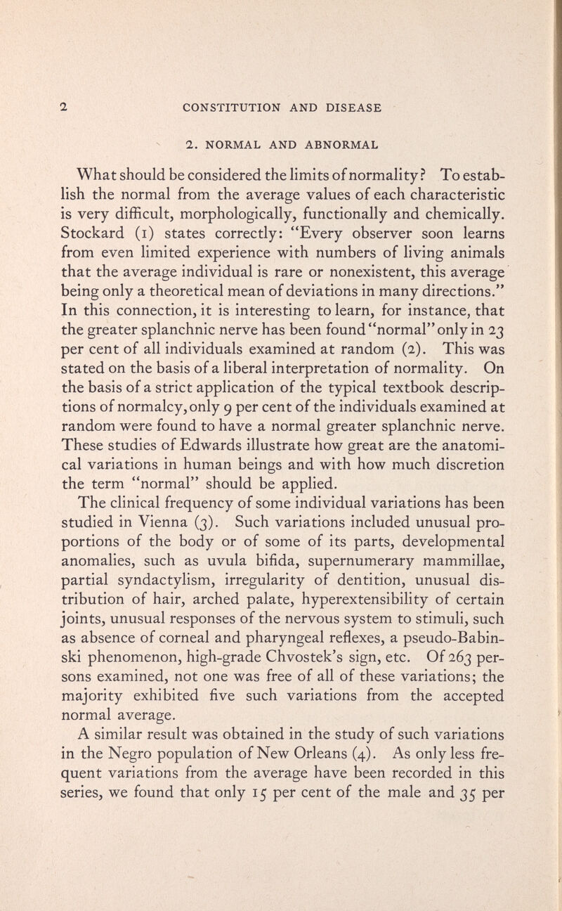 1 CONSTITUTION AND DISEASE 2. NORMAL AND ABNORMAL What should be considered the limits of normality? To estab¬ lish the normal from the average values of each characteristic is very difficult, morphologically, functionally and chemically. Stockard (i) states correctly: Every observer soon learns from even limited experience with numbers of living animals that the average individual is rare or nonexistent, this average being only a theoretical mean of deviations in many directions. In this connection, it is interesting to learn, for instance, that the greater splanchnic nerve has been found normal only in 23 per cent of all individuals examined at random (2). This was stated on the basis of a liberal interpretation of normality. On the basis of a strict application of the typical textbook descrip¬ tions of normalcy, only 9 per cent of the individuals examined at random were found to have a normal greater splanchnic nerve. These studies of Edwards illustrate how great are the anatomi¬ cal variations in human beings and with how much discretion the term normal should be applied. The clinical frequency of some individual variations has been studied in Vienna (3). Such variations included unusual pro¬ portions of the body or of some of its parts, developmental anomalies, such as uvula bifida, supernumerary mammillae, partial syndactylism, irregularity of dentition, unusual dis¬ tribution of hair, arched palate, hyperextensibility of certain joints, unusual responses of the nervous system to stimuH, such as absence of corneal and pharyngeal reflexes, a pseudo-Babin- ski phenomenon, high-grade Chvostek's sign, etc. Of 263 per¬ sons examined, not one was free of all of these variations; the majority exhibited five such variations from the accepted normal average. A similar result was obtained in the study of such variations in the Negro population of New Orleans (4). As only less fre¬ quent variations from the average have been recorded in this series, we found that only 15 per cent of the male and 35 per
