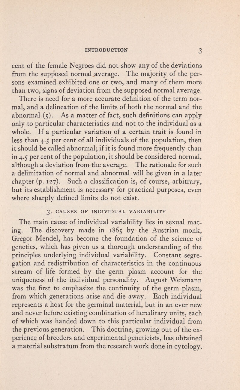 INTRODUCTION 3 cent of the female Negroes did not show any of the deviations from the supposed normal .average. The majority of the per¬ sons examined exhibited one or two, and many of them more than two, signs of deviation from the supposed normal average. There is need for a more accurate definition of the term nor¬ mal, and a delineation of the limits of both the normal and the abnormal (5). As a matter of fact, such definitions can apply only to particular characteristics and not to the individual as a whole. If a particular variation of a certain trait is found in less than 4.5 per cent of all individuals of the population, then it should be called abnormal; if it is found more frequently than in 4.5 per cent of the population, it should be considered normal, although a deviation from the average. The rationale for such a delimitation of normal and abnormal will be given in a later chapter (p. 127). Such a classification is, of course, arbitrary, but its establishment is necessary for practical purposes, even where sharply defined limits do not exist. 3. CAUSES OF INDIVIDUAL VARIABILITY The main cause of individual variability lies in sexual mat¬ ing. The discovery made in 1865 by the Austrian monk, Gregor Mendel, has become the foundation of the science of genetics, which has given us a thorough understanding of the principles underlying individual variability. Constant segre¬ gation and redistribution of characteristics in the continuous stream of life formed by the germ plasm account for the uniqueness of the individual personality. August Weismann was the first to emphasize the continuity of the germ plasm, from which generations arise and die away. Each individual represents a host for the germinal material, but in an ever new and never before existing combination of hereditary units, each of which was handed down to this particular individual from the previous generation. This doctrine, growing out of the ex¬ perience of breeders and experimental geneticists, has obtained a material substratum from the research work done in cytology.