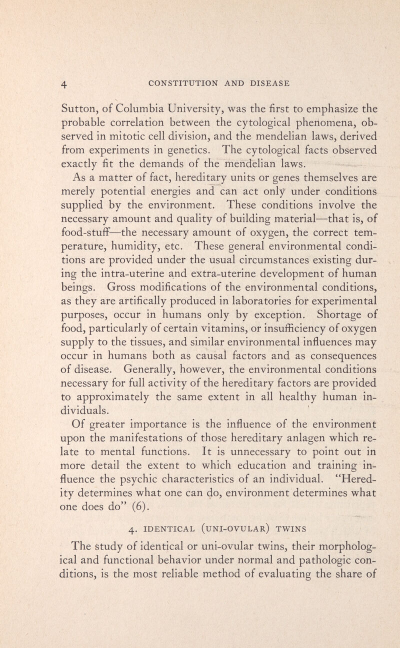 4 CONSTITUTION AND DISEASE Sutton, of Columbia University, was the first to emphasize the probable correlation between the cytological phenomena, ob¬ served in mitotic cell division, and the mendelian laws, derived from experiments in genetics. The cytological facts observed exactly fit the demands of the mendelian laws. As a matter of fact, hereditary units or genes themselves are merely potential energies and can act only under conditions supplied by the environment. These conditions involve the necessary amount and quality of building material—that is, of food-stuff—the necessary amount of oxygen, the correct tem¬ perature, humidity, etc. These general environmental condi¬ tions are provided under the usual circumstances existing dur¬ ing the intra-uterine and extra-uterine development of human beings. Gross modifications of the environmental conditions, as they are artifically produced in laboratories for experimental purposes, occur in humans only by exception. Shortage of food, particularly of certain vitamins, or insufficiency of oxygen supply to the tissues, and similar environmental influences may occur in humans both as causal factors and as consequences of disease. Generally, however, the environmental conditions necessary for full activity of the hereditary factors are provided to approximately the same extent in all healthy human in¬ dividuals. Of greater importance is the influence of the environment upon the manifestations of those hereditary anlagen which re¬ late to mental functions. It is unnecessary to point out in more detail the extent to which education and training in¬ fluence the psychic characteristics of an individual. Hered¬ ity determines what one can do, environment determines what one does do (6). 4. IDENTICAL (UNI-OVULAR) TWINS The Study of identical or uni-ovular twins, their morpholog¬ ical and functional behavior under normal and pathologic con¬ ditions, is the most reliable method of evaluating the share of